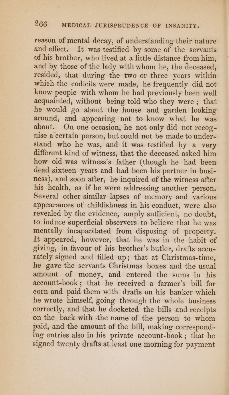 reason of mental decay, of understanding their nature and effect. It was testified by some of the servants of his brother, who lived at a little distance from him, and by those of the lady with whom he, the deceased, resided, that during the two or three years within which the codicils were made, he frequently did not know people with whom he had previously been well acquainted, without being told who they were; that he would go about the house and garden looking around, and appearing not to know what he was about. On one occasion, he not only did not recog~ nise a certain person, but could not be made to under- stand who he was, and it was testified by a very different kind of witness, that the deceased asked him how old was witness’s father (though he had been dead sixteen years and had been his partner in busi- ness), and soon after, he inquired of the witness after his health, as if he were addressing another person. _ Several other similar lapses of memory and various appearances of childishness in his conduct, were also: revealed by the evidence, amply sufficient, no doubt, to induce superficial observers to believe that he was mentally incapacitated from disposing of property. It appeared, however, that he was in the habit of giving, in favour of his brother’s butler, drafts accu- rately signed and filled up; that at Christmas-time, he gave the servants Christmas boxes and the usual amount of money, and entered the sums in his account-book; that he received a farmer’s bill for eorn and paid them with drafts on his banker which he wrote himself, going through the whole business correctly, and that he docketed the bills and receipts on the back with the name of the person to whom paid, and the amount of the bill, making correspond- ing entries also in his private account-book; that he signed twenty drafts at least one morning for payment