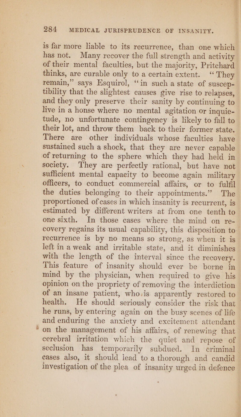 q 284 MEDICAL JURISPRUDENCE OF INSANITY. is far more liable to its recurrence, than one which has not. Many recover the full strength and activity of their mental faculties, but the majority, Pritchard thinks, are curable only to a certain extent. ‘“ They remain,” says Esquirol, “in such a state of suscep- tibility that the slightest causes give rise to relapses, and they only preserve their sanity by continuing to live in a honse where no mental agitation or inquie- tude, no unfortunate contingency is likely to fall to their lot, and throw them back to their former state. There are other individuals whose faculties have sustained such a shock, that they are never capable of returning to the sphere which they had held in society. They are perfectly rational, but have not sufficient mental capacity to become again military officers, to conduct commercial affairs, or to fulfil the duties belonging to their appointments.” The proportioned of cases in which insanity is recurrent, is estimated by different writers at from one tenth to one sixth. In those cases where the mind on re- covery regains its usual capability, this disposition to recurrence is by no means so strong, as when it is left in a weak and irritable state, and it diminishes with the length of the interval since the recovery. This feature of insanity should ever be borne in mind by the physician, when required to give his opinion on the propriety of removing the interdiction — of an insane patient, who.is apparently restored to health. He should seriously consider the risk that — he runs, by entering again on the busy scenes of life and enduring the anxiety and excitement attendant * on the management of his affairs, of renewing that cerebral irritation which the quiet and repose of seclusion has temporarily subdued. In criminal. eases also, it should iead to a thorough and candid — investigation of the plea of insanity urged in defence