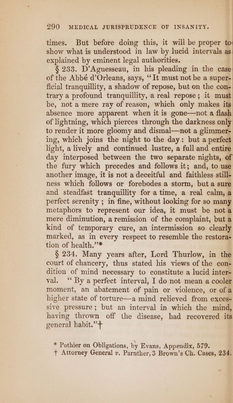 times. But before doing this, it will be proper to show what is understood in law by lucid intervals as. explained by eminent legal authorities. § 233. D’Aguesseau, in his pleading in the case: of the Abbe d’Orleans, says, “It must not be a super- ficial tranquillity, a shadow of repose, but on the con- trary a profound tranquillity, a real repose; it must. be, not a mere ray of reason, which only makes its absence more apparent when it is gone—not a flash of lightning, which pierces through the darkness only: to render it more gloomy and dismal—not a glimmer- ing, which joins the night to the day: but a perfect light, a lively and continued lustre, a full and entire day interposed between the two separate nights, of the fury which precedes and follows it; and, to use another image, it is not a deceitful and faithless still- ness which follows or forebodes a storm, but a sure and steadfast tranquillity for a time, a real calm, a perfect serenity ; in fine, without looking for so many metaphors to represent our idea, it must be nota mere diminution, a remission of the complaint, but a kind of temporary cure, an intermission so. clearly marked, as in every respect to resemble the restora- tion of health. - § 234. Many years after, Lord Thurlow, in the court of chancery, thus stated his views of the con- dition of mind necessary to constitute a lucid inter- val. ‘ By a perfect interval, I do not mean a cooler moment, an abatement of pain or violence, or of a higher state of torture—a mind relieved from exces- sive pressure; but an interval in which the mind, having thrown off the disease, had recovered its general habit.”+ * Pothier on Obligations, by Evans, Appendix, 579. + Attorney General v. Parnther,3 Brown’s Ch. Cases, 234.