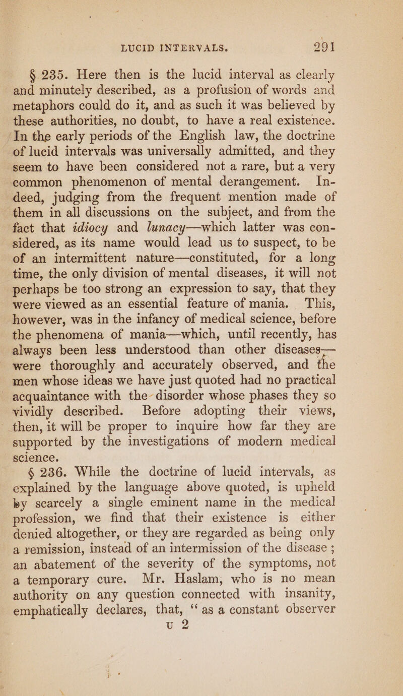 § 235. Here then is the lucid interval as clearly and minutely described, as a profusion of words and metaphors could do it, and as such it was believed by these authorities, no doubt, to have a real existence. In the early periods of the English law, the doctrine of lucid intervals was universally admitted, and they seem to have been considered not a rare, but a very common phenomenon of mental derangement. In- deed, judging from the frequent mention made of them in all discussions on the subject, and from the fact that idiocy and lunacy—which latter was con- sidered, as its name would lead us to suspect, to be of an intermittent nature—constituted, for a long time, the only division of mental diseases, it will not perhaps be too strong an expression to say, that they were viewed as an essential feature of mania. This, however, was in the infancy of medical science, before the phenomena of mania—which, until recently, has always been less understood than other diseases-— were thoroughly and accurately observed, and the men whose ideas we have just quoted had no practical acquaintance with the disorder whose phases they so vividly described. Before adopting their views, then, it will be proper to inquire how far they are supported by the investigations of modern medical science. § 236. While the doctrine of lucid intervals, as explained by the language above quoted, is upheld by scarcely a single eminent name in the medical profession, we find that their existence is either denied altogether, or they are regarded as being only a remission, instead of an intermission of the disease ; an abatement of the severity of the symptoms, not a temporary cure. Mr. Haslam, who is no mean authority on any question connected with insanity, emphatically declares, that, ‘as a constant observer u 2