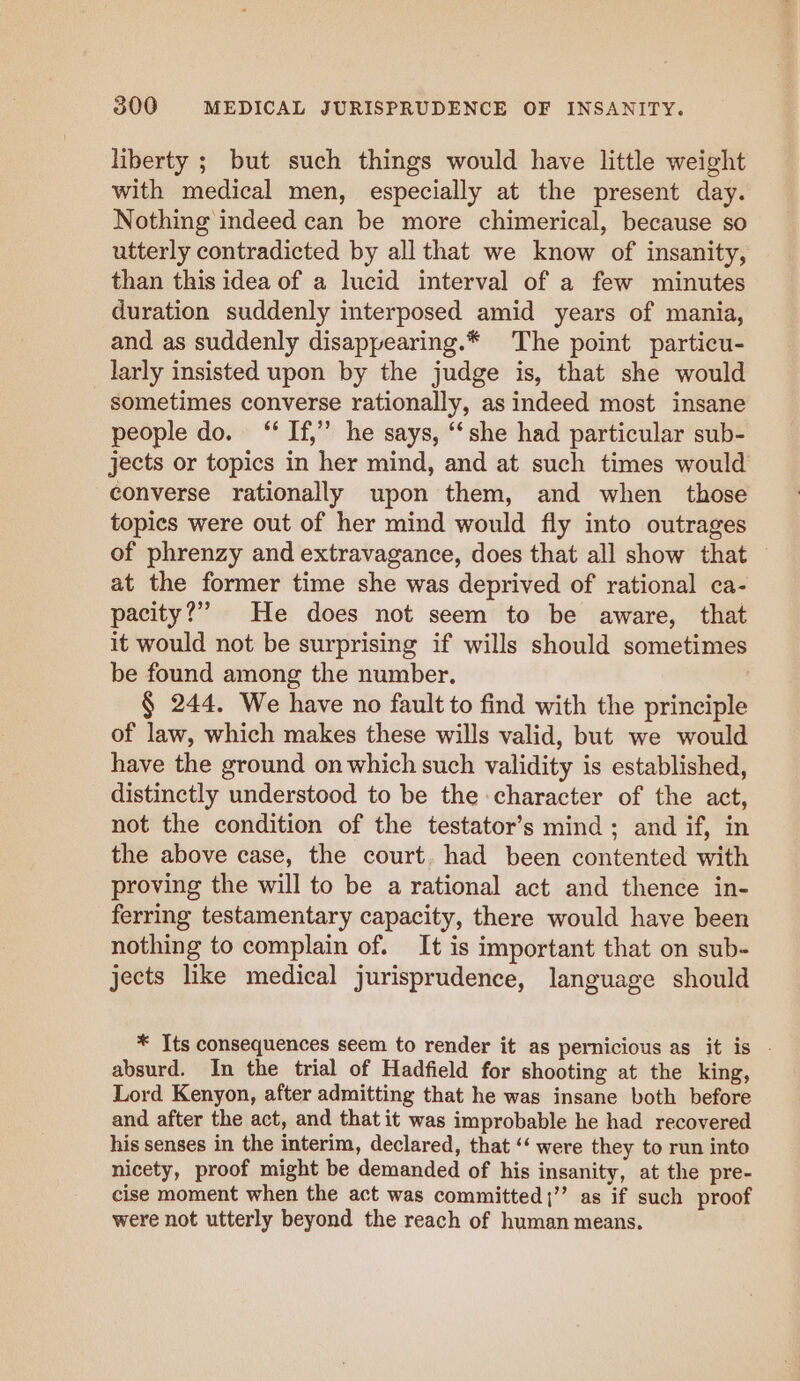 liberty ; but such things would have little weight with medical men, especially at the present day. Nothing indeed can be more chimerical, because so utterly contradicted by all that we know of insanity, than this idea of a lucid interval of a few minutes duration suddenly interposed amid years of mania, and as suddenly disappearing.* The point particu- larly insisted upon by the judge is, that she would sometimes converse rationally, as indeed most insane people do. “If,” he says, “she had particular sub- jects or topics in her mind, and at such times would converse rationally upon them, and when those topics were out of her mind would fly into outrages of phrenzy and extravagance, does that all show that © at the former time she was deprived of rational ca- pacity?” He does not seem to be aware, that it would not be surprising if wills should sometimes be found among the number. § 244. We have no fault to find with the principle of law, which makes these wills valid, but we would have the ground on which such validity is established, distinctly understood to be the character of the act, not the condition of the testator’s mind; and if, in the above case, the court. had been contented with proving the will to be a rational act and thence in- ferring testamentary capacity, there would have been nothing to complain of. It is important that on sub- jects like medical jurisprudence, language should * Its consequences seem to render it as pernicious as it is - absurd. In the trial of Hadfield for shooting at the king, Lord Kenyon, after admitting that he was insane both before and after the act, and that it was improbable he had recovered his senses in the interim, declared, that ‘‘ were they to run into nicety, proof might be demanded of his insanity, at the pre- cise moment when the act was committed;’’ as if such proof were not utterly beyond the reach of human means.