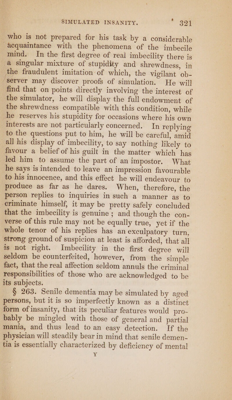 &amp; who is not prepared for his task by a considerable acquaintance with the phenomena of the imbecile mind. In the first degree of real imbecility there is a singular mixture of stupidity and shrewdness, in the fraudulent imitation: of which, the vigilant ob- “server may discover proofs of simulation. He will find that on points directly involving the interest of _ the simulator, he will display the full endowment of the shrewdness compatible with this condition, while he reserves his stupidity for occasions where his own interests are not particularly concerned. In replying to the questions put to him, he will be careful, amid all his display of imbecility, to say nothing likely to favour a belief of his guilt in the matter which has led him to assume the part of an impostor. What he says is intended to leave an impression favourable to his innocence, and this effect he will endeavour to produce as far as he dares. When, therefore, the person replies to inquiries in such a manner as to eriminate himself, it may be pretty safely concluded that the imbecility is genuine ; and though the con- verse of this rule may not be equally true, yet if the whole tenor of his replies has an exculpatory turn, strong ground of suspicion at least is afforded, that all is not right. Imbecility in the first degree will seldom be counterfeited, however, from the simple fact, that the real affection seldom annuls the criminal responsibilities of those who are acknowledged to be its subjects. § 263. Senile dementia may be simulated by aged persons, but it is so imperfectly known as a distinct form of insanity, that its peculiar features would pro~ bably be mingled with those of general and partial mania, and thus lead to an easy detection. If the physician will steadily bear in mind that senile demen- tia is essentially characterized by deficiency of mental Y¥