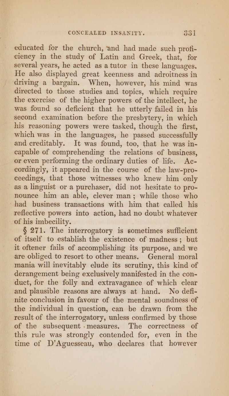 educated for the church, ‘and had made such profi- ciency in the study of Latin and Greek, that, for several years, he acted as a tutor in these languages. He also displayed great keenness and adroitness in driving a bargain. When, however, his mind was directed to those studies and topics, which require the exercise of the higher powers of the intellect, he was found so deficient that he utterly failed in his second examination before the presbytery, in which his reasoning powers were tasked, though the first, which was in the languages, he passed successfully and creditably. It was found, too, that he was in- capable of comprehending the relations of business, or even performing the ordinary duties of life. Ac- cordingly, it appeared in the course of the law-pro- ceedings, that those witnesses who knew him only as a linguist or a purchaser, did not hesitate to pro- nounce him an able, clever man; while those who ~had business transactions with him that called his reflective powers into action, had no doubt whatever of his imbecility. § 271. The interrogatory is sometimes sufficient of itself to establish the existence of madness; but it oftener fails of accomplishing its purpose, and we are obliged to resort to other means. General moral mania will inevitably elude its scrutiny, this kind of derangement being exclusively manifested in the con- duct, for the folly and extravagance of which clear and plausible reasons are always at hand. No defi- nite conclusion in favour of the mental soundness of the individual in question, can be drawn from the result of the interrogatory, unless confirmed by those of the subsequent .measures. The correctness of this rule was strongly contended for, even in the time of D’Aguesseau, who declares that however