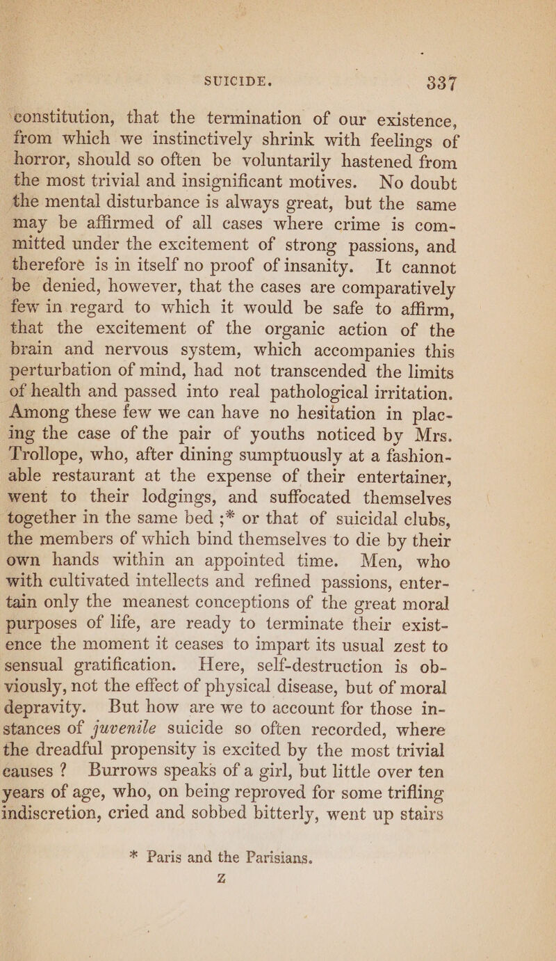 ‘constitution, that the termination of our existence, from which we instinctively shrink with feelings of horror, should so often be voluntarily hastened from the most trivial and insignificant motives. No doubt the mental disturbance is always great, but the same may be affirmed of all cases where crime is com- mitted under the excitement of strong passions, and therefore is in itself no proof of insanity. It cannot be denied, however, that the cases are comparatively few in regard to which it would be safe to affirm, that the excitement of the organic action of the brain and nervous system, which accompanies this perturbation of mind, had not transcended the limits of health and passed into real pathological irritation. Among these few we can have no hesitation in plac- ing the case of the pair of youths noticed by Mrs. Trollope, who, after dining sumptuously at a fashion- able restaurant at the expense of their entertainer, went to their lodgings, and suffocated themselves together in the same bed ;* or that of suicidal clubs, the members of which bind themselves to die by their own hands within an appointed time. Men, who with cultivated intellects and refined passions, enter- tain only the meanest conceptions of the great moral purposes of life, are ready to terminate their exist- ence the moment it ceases to impart its usual zest to sensual gratification. Here, self-destruction is ob- viously, not the effect of physical disease, but of moral depravity. But how are we to account for those in- stances of juvenile suicide so often recorded, where the dreadful propensity is excited by the most trivial eauses ? Burrows speaks ofa girl, but little over ten years of age, who, on being reproved for some trifling indiscretion, cried and sobbed bitterly, went up stairs * Paris and the Parisians. Z