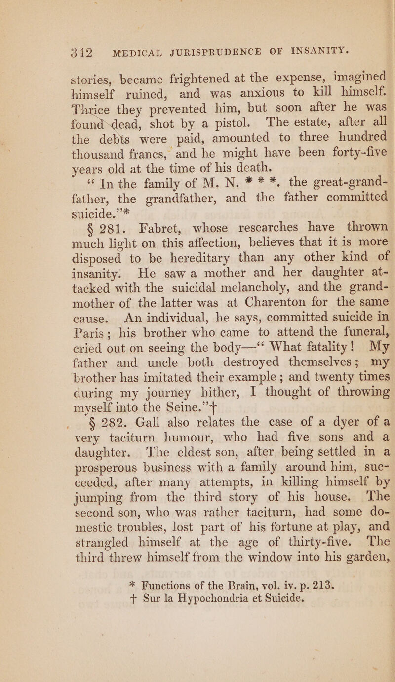 stories, became frightened at the expense, imagined himself ruined, and was anxious to kill himself Thrice they prevented him, but soon after he was found-dead, shot by a pistol. The estate, after all the debts were paid, amounted to three hundred thousand francs, and he might have been forty-five years old at the time of his death. ‘In the family of M. N. * * *, the great-grand- father, the grandfather, and the father committed suicide.’’* § 281. Fabret, whose researches have thrown much light on this affection, believes that it is more disposed to be hereditary than any other kind of insanity. He sawa mother and her daughter at- tacked with the suicidal melancholy, and the grand- mother of the latter was at Charenton for the same cause. An individual, he says, committed suicide in Paris; his brother who came to attend the funeral, cried out on seeing the body—‘‘ What fatality! My father and uncle both destroyed themselves; my brother has imitated their example ; and twenty times during my journey hither, I thought of throwing myself into the Seine.’”’+ § 282. Gall also relates the case of a dyer of a very taciturn humour, who had five sons and a daughter. The eldest son, after being settled in a prosperous business with a family around him, suc- ceeded, after many attempts, in killing himself by jumping from the third story of his house. The second son, who was rather taciturn, had some do- mestic troubles, lost part of his fortune at play, and strangled himself at the age of thirty-five. The third threw himself from the window into his garden, * Functions of the Brain, vol. iv. p. 213. + Sur la Hypochondria et Suicide.