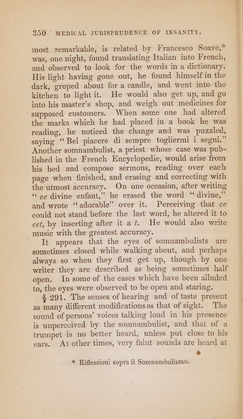 most remarkable, is related by Francesco Soave,* was, one night, found translating Italian into French, and observed to look for the words in a dictionary. His light having gone out, he found himself in the dark, groped about for a candle, and went into the kitchen to light it. He would also get up, and go into his master’s shop, and weigh out medicines for supposed customers. When some one had altered the marks which he had placed in a book he was reading, he noticed the change and was puzzled, saying “Bel piacere di sempre togliermi 1 segni.”’ Another somnambulist, a priest whose case was pub- lished in the French Encyclopedie, would arise from his bed and compose sermons, reading over each page when finished, and erasing and correcting with the utmost accuracy. On one occasion, after writing ‘‘ ee divine enfant,” he erased the word ‘‘ divine,” and wrote ‘‘adorable” over it. Perceiving that ce eould not stand before the last word, he altered it to cet, by inserting after it a ft. He would also write music with the greatest accuracy. It appears that the eyes of somnambulists are sometimes closed while walking about, and perhaps always so when they first get up, though by one writer they are described as being sometimes half open. In some of the cases which have been alluded to, the eyes were observed to be open and staring. § 291. The senses of hearing and of taste present as many different modificationsas that of sight. The sound of persons’ voices talking loud in his presence is unperceived by the somnambulist, and that of a trumpet is no better heard, unless put close to his ears. At other times, very faint sounds are heard at * * Riflessioni sopra il Somnambolismo.