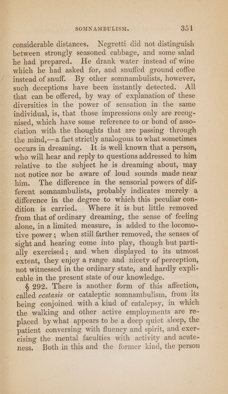 considerable distances. Negretti did not distinguish between strongly seasoned cabbage, and some salad he had prepared. He drank water instead of wine which he had asked for, and snuffed ground coffee instead of snuff. By other somnambulists, however, such deceptions have been instantly detected. All that can be offered, by way of explanation of these diversities in the power of sensation in the same individual, is, that those impressions only are recog- nised, which have some reference to or bond of asso- ciation with the thoughts that are passing through the mind,—a fact strictly analogous to what sometimes occurs in dreaming. It is well known that a person, who will hear and reply to questions addressed to him relative to the subject he is dreaming about, may not notice nor be aware of loud sounds made near him. The difference in the sensorial powers of dif- ferent somnambulists, probably indicates merely a difference in the degree to which this peculiar con- dition is carried. Where it is but little removed from that of ordinary dreaming, the sense of feeling alone, in a limited measure, is added to the locomo- tive power; when still farther removed, the senses of sight and hearing come into play, though but parti- ally exercised; and when displayed to its utmost extent, they enjoy a range and nicety of perception, not witnessed in the ordinary state, and hardly expli- cable in the present state of our knowledge. § 292. There is another form of this affection, called ecstasis or cataleptic somnambulism, from its being conjoined with a kind of catalepsy, in which the walking and other active employments are re- placed by what appears to be a deep quiet sleep, the patient conversing with fluency and spirit, and exer- cising the mental faculties with activity and acute- ness. Both in this and the former kind, the person