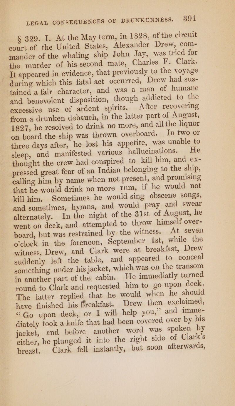 § 329. I. At the May term, in 1828, of the circuit court of the United States, Alexander Drew, com- mander of the whaling ship John Jay, was tried for the murder of his second mate, Charles F. Clark. _ It appeared in evidence, that previously to the voyage ~ during which this fatal act occurred, Drew had sus- tained a fair character, and was a man of humane and benevolent disposition, though addicted to the excessive use of ardent spirits. After recovering from a drunken debauch, in the latter part of August, 1827, he resolved to drink no more, and all the liquor on board the ship was thrown overboard. In two or three days after, he lost his appetite, was unable to sleep, and manifested various hallucinations. He thought the crew had conspired to kill him, and ex- pressed great fear of an Indian belonging to the ship, ealling him by name when not present, and promising that he would drink no more rum, if he would not kill him. Sometimes he would sing obscene songs, and sometimes, hymns, and would pray and swear alternately. In the night of the 31st of August, he went on deck, and attempted to throw himself over- board, but was restrained by the witness. At seven o’clock in the forenoon, September Ist, while the witness, Drew, and Clark were at breakfast, Drew suddenly left the table, and appeared to conceal something under his jacket, which was on the transom in another part of the cabin. He immediatly turned round to Clark and requested him to go upon deck. The latter replied that he would when he should have finished his Breakfast. Drew then exclaimed, “Go upon deck, or I will help you,” and imme- diately took a knife that had been covered over by his jacket, and before another word was spoken by either, he plunged it into the right side of Clark's breast. Clark fell instantly, but soon afterwards,