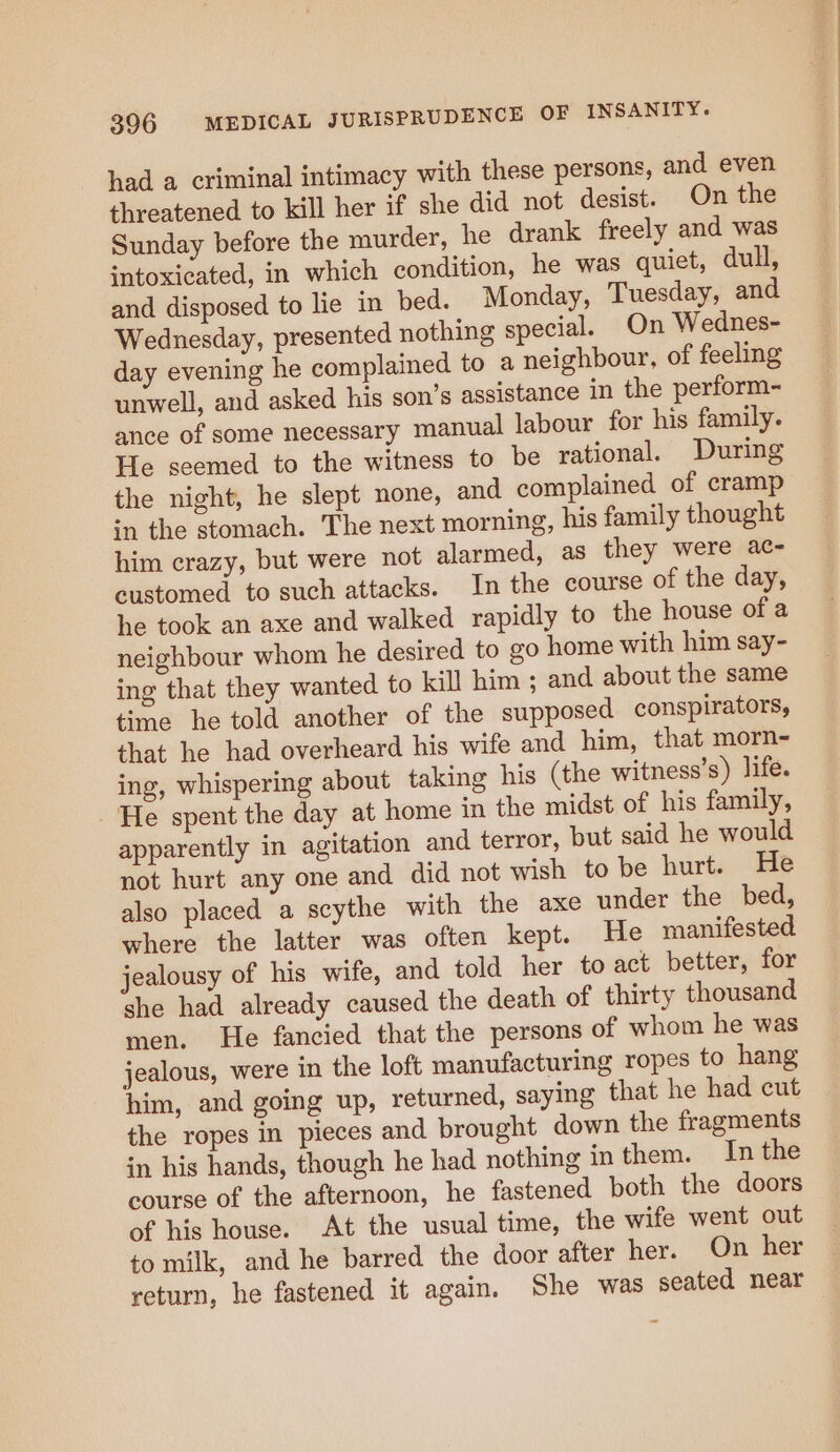 had a criminal intimacy with these persons, and even threatened to kill her if she did not desist. On the Sunday before the murder, he drank freely and was intoxicated, in which condition, he was quiet, dull, and disposed to lie in bed. Monday, Tuesday, and Wednesday, presented nothing special. On Wednes- day evening he complained to a neighbour, of feeling unwell, and asked his son’s assistance in the perform- ance of some necessary manual labour for his family. He seemed to the witness to be rational. During the night, he slept none, and complained of cramp in the stomach. The next morning, his family thought him crazy, but were not alarmed, as they were ac- customed to such attacks. In the course of the day, he took an axe and walked rapidly to the house of a neighbour whom he desired to go home with him say- ing that they wanted to kill him ; and about the same time he told another of the supposed conspirators, that he had overheard his wife and him, that morn- ing, whispering about taking his (the witness’s) life. He spent the day at home in the midst of his family, apparently in agitation and terror, but said he would not hurt any one and did not wish to be hurt. He also placed a scythe with the axe under the bed, where the latter was often kept. He manifested jealousy of his wife, and told her to act better, for she had already caused the death of thirty thousand men. He fancied that the persons of whom he was jealous, were in the loft manufacturing ropes to hang him, and going up, returned, saying that he had cut the ropes in pieces and brought down the fragments in his hands, though he had nothing in them. In the course of the afternoon, he fastened both the doors of his house. At the usual time, the wife went out to milk, and he barred the door after her. On her return, he fastened it again. She was seated near