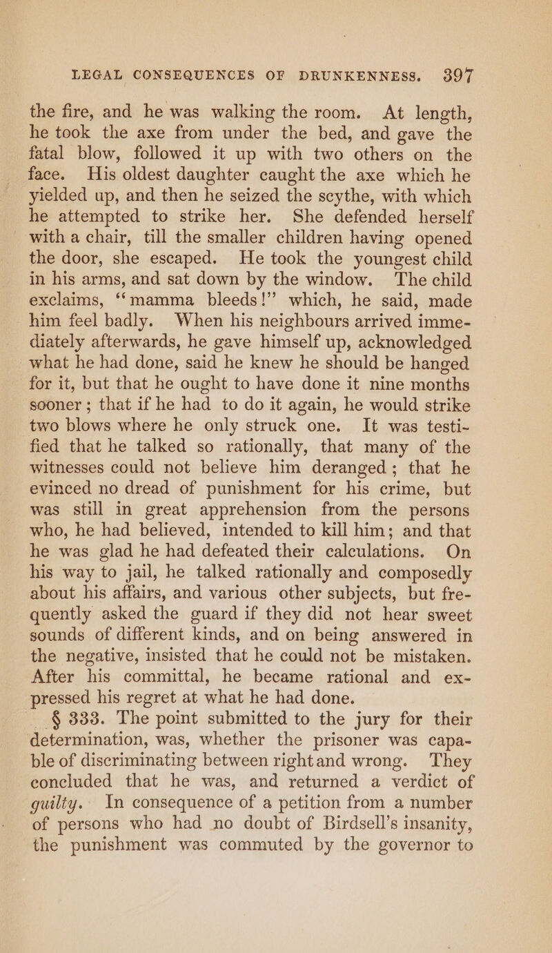 the fire, and he was walking the room. At length, he took the axe from under the bed, and gave the fatal blow, followed it up with two others on the face. His oldest daughter caught the axe which he yielded up, and then he seized the scythe, with which he attempted to strike her. She defended herself with a chair, till the smaller children having opened the door, she escaped. He took the youngest child in his arms, and sat down by the window. The child exclaims, “‘mamma bleeds!” which, he said, made him feel badly. When his neighbours arrived imme- diately afterwards, he gave himself up, acknowledged what he had done, said he knew he should be hanged for it, but that he ought to have done it nine months sooner ; that if he had to do it again, he would strike two blows where he only struck one. It was testi- fied that he talked so rationally, that many of the witnesses could not believe him deranged; that he evinced no dread of punishment for his crime, but was still in great apprehension from the persons who, he had believed, intended to kill him; and that he was glad he had defeated their calculations. On his way to jail, he talked rationally and composedly about his affairs, and various other subjects, but fre- quently asked the guard if they did not hear sweet sounds of different kinds, and on being answered in the negative, insisted that he could not be mistaken. After his committal, he became rational and ex- pressed his regret at what he had done. _ § 333. The point submitted to the jury for their determination, was, whether the prisoner was capa- ble of discriminating between rightand wrong. They concluded that he was, and returned a verdict of guilty.. In consequence of a petition from a number of persons who had no doubt of Birdsell’s insanity, the punishment was commuted by the governor to