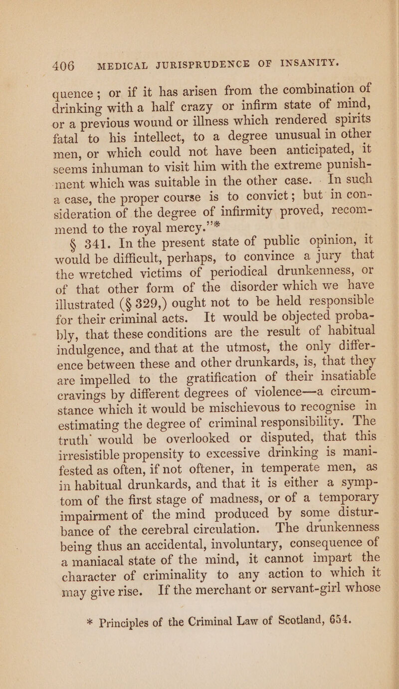 quence; or if it has arisen from the combination of drinking with a half crazy or infirm state of mind, or a previous wound or illness which rendered spirits fatal to his intellect, to a degree unusual in other men, or which could not have been anticipated, it seems inhuman to visit him with the extreme punish- ‘ment which was suitable in the other case. _ In such a case, the proper course is to convict; but in con- sideration of the degree of infirmity proved, recom- mend to the royal mercy.”* § 341. In the present state of public opinion, it would be difficult, perhaps, to convince a jury that the wretched victims of periodical drunkenness, or of that other form of the disorder which we have illustrated (§ 329,) ought not to be held responsible for their criminal acts. It would be objected proba- bly, that these conditions are the result of habitual indulgence, and that at the utmost, the only differ- ence between these and other drunkards, is, that they are impelled to the gratification of their insatiable eravings by different degrees of violence—a circum- stance which it would be mischievous to recognise in estimating the degree of criminal responsibility. The truth’ would be overlooked or disputed, that this irresistible propensity to excessive drinking 1s mani- fested as often, if not oftener, in temperate men, as in habitual drunkards, and that it is either a symp- tom of the first stage of madness, or of a temporary impairment of the mind produced by some distur- bance of the cerebral circulation. The drunkenness being thus an accidental, involuntary, consequence of a maniacal state of the mind, it cannot impart the character of criminality to any action to which it may giverise. Ifthe merchant or servant-girl whose * Principles of the Criminal Law of Scotland, 654.