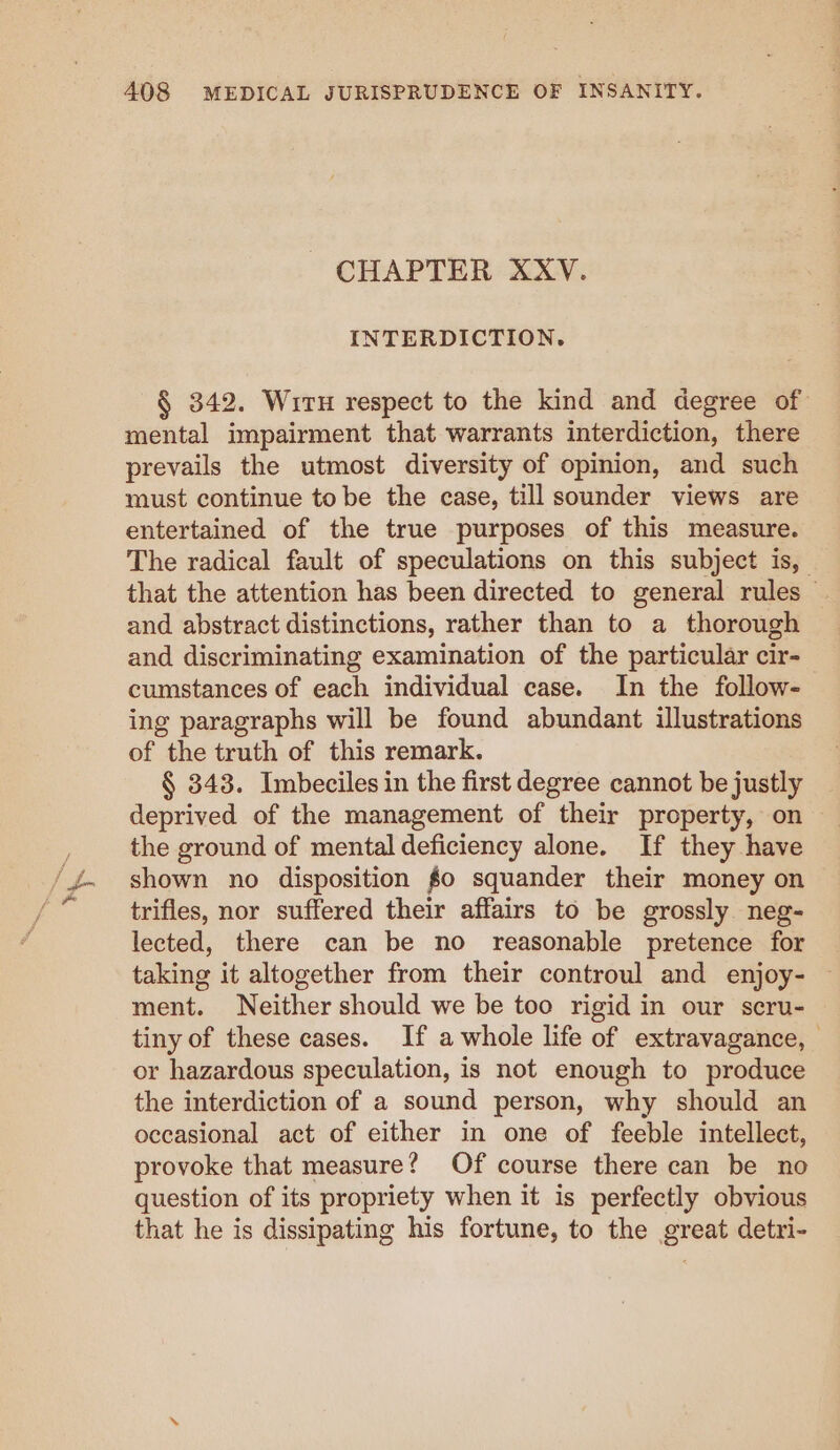 CHAPTER XXV. INTERDICTION. § 342. Wiru respect to the kind and degree of mental impairment that warrants interdiction, there prevails the utmost diversity of opinion, and such must continue to be the case, till sounder views are entertained of the true purposes of this measure. The radical fault of speculations on this subject is, | that the attention has been directed to general rules — and abstract distinctions, rather than to a thorough and discriminating examination of the particular cir- cumstances of each individual case. In the follow- ing paragraphs will be found abundant illustrations of the truth of this remark. § 343. Imbeciles in the first degree cannot be justly deprived of the management of their property, on the ground of mental deficiency alone. If they have shown no disposition $0 squander their money on trifles, nor suffered their affairs to be grossly neg- lected, there can be no reasonable pretence for taking it altogether from their controul and enjoy- ment. Neither should we be too rigid in our scru- tiny of these cases. If a whole life of extravagance, or hazardous speculation, is not enough to produce the interdiction of a sound person, why should an occasional act of either in one of feeble intellect, provoke that measure? Of course there can be no question of its propriety when it is perfectly obvious that he is dissipating his fortune, to the great detri-