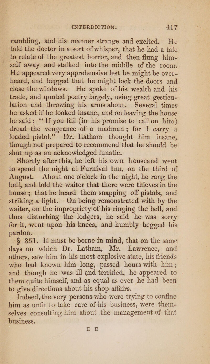 rambling, and his manner strange and excited. He told the doctor in a sort of whisper, that he had a tale _ to relate of the greatest horror, and then flung him- _ self away and stalked into the middle of the room. He appeared very apprehensive lest he might be over- heard, and begged that he might lock the doors and close the windows. He spoke of his wealth and his trade, and quoted poetry largely, using great gesticu- lation and throwing his arms about. Several times he asked if he looked insane, and on leaving the house he said; ‘‘ If you fail (in his promise to call on him) dread the vengeance of a madman; for I carry a loaded pistol.” Dr. Latham thought him insane, though not prepared to recommend that he should be shut up as an acknowledged lunatic. Shortly after this, he left his own houseand went to spend the night at Furnival Inn, on the third of August. About one o’clock in the night, he rang the bell, and told the waiter that there were thieves in the house; that he heard them snapping off pistols, and striking a light. On being remonstrated with by the waiter, on the impropriety of his ringing the bell, and thus disturbing the lodgers, he said he was sorry for it, went upon his knees, and humbly begged his pardon. § 351. It must be borne in mind, that on the same days on which Dr. Latham, Mr. Lawrence, and others, saw him in his most explosive state, his friends who had known him long, passed hours with him ; and though he was ill and terrified, he appeared to - them quite himself, and as equal as ever he had been to give directions about his shop affairs. Indeed, the very persons who were trying to confine him as unfit to take care of his business, were them- selves consulting him about the management of that business. EE