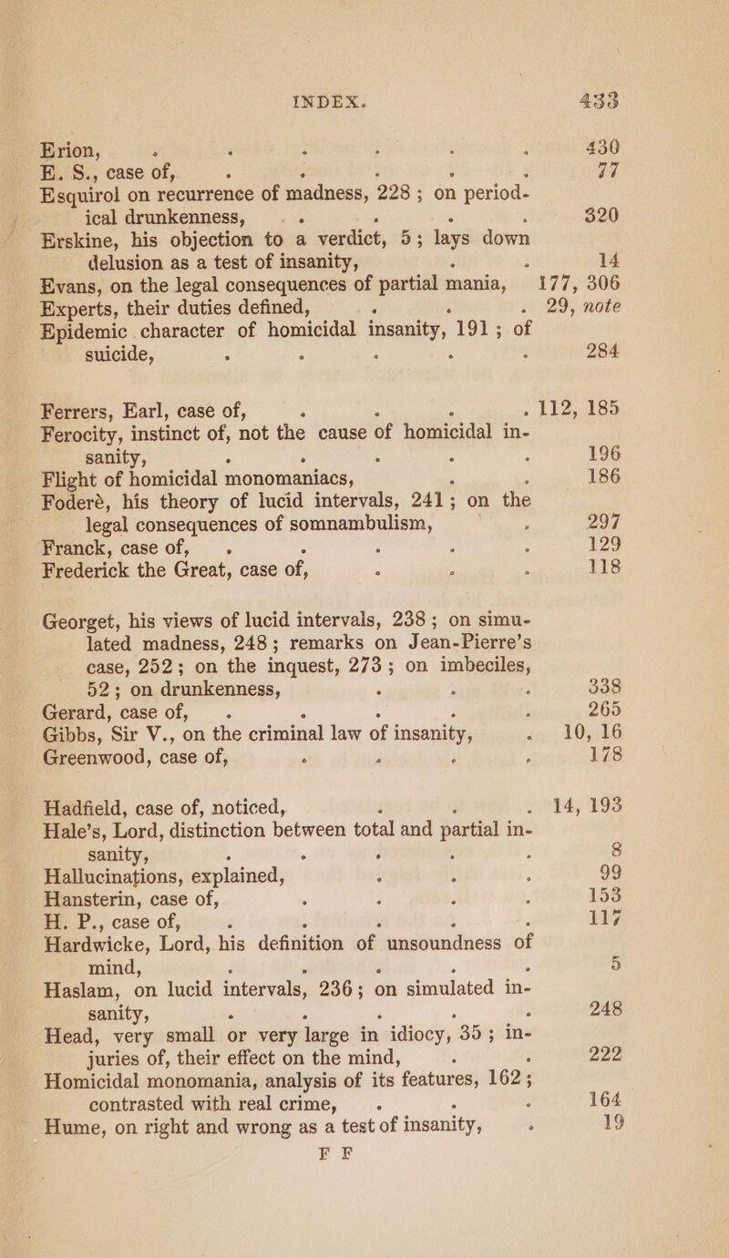 Erion, ; E. S., case of, ; 4 Esquirol on recurrence of madness, 228 ; on 1 period- ical drunkenness, A Erskine, his objection to a verdict, 53 lays down delusion as a test of insanity, Evans, on the legal consequences of partial mania, Experts, their duties defined, ‘ : Epidemic character of homicidal aiid 191; of suicide, , ; Ferrers, Earl, case of, Ferocity, instinct of, not the cause of homicidal in- sanity, Flight of homicidal monomaniacs, , Foderé, his theory of lucid intervals, 241 ; on the legal consequences of somnambulism, f Franck, case of, . Frederick the Great, case of, Georget, his views of lucid intervals, 238 ; on simu- lated madness, 248; remarks on Jean- Pierre’s case, 252; on the inquest, 273; on imbeciles, 52; on drunkenness, : Gerard, case of, Gibbs, ‘Sir V., on the criminal law of insanity, Greenwood, case of, ; Hadfield, case of, noticed, Hale’s, Lord, distinction between total and partial in- sanity, . . Hallucinations, explained, Hansterin, case of, Ey, P., case of, Hardwicke, Lord, his deinigon of. wadoundness of mind, Haslam, on lucid intervals, 236; on simulated in- sanity, Head, very small or very large in  idiocy, 35 ; in- juries of, their effect on the mind, Homicidal monomania, analysis of its features, 162; contrasted with real crime, Hume, on right and wrong as a test of insanity, PF 430 a7 320 14 29, note 284 196 186 297 129 118