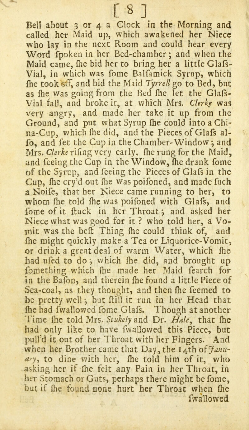 [8] Bell about 3 or 4 a Clock in the Morning and called her Maid up, which awakened her Niece who lay in the next Room and could hear every Word fpoken in her Bed-chamber; and when the Maid came, {he bid her to bring her a little Glafs- Vial, in which was fome Balfamick Syrup, which file took'fcff, and bid the Maid Tyrrell go to Bed, but as fhe was going from the Bed file let the Glafs- Vial fall, and broke it, at which Mrs. Gierke was very angry, and made her take it up from the Ground, and put what Syrup fhe could into a Chi- na-Cup, which fhe did, and the Pieces of Glafs al- fo, and fet the Cup in the Chamber-Window \ and Mrs. Clerke rifing very early, fhe rung for the Maid, and feeing the Cup in the Window, (he drank fome of the Syrup, and feeing the Pieces of Glafs in the Cup, Ihe cry'd out file was poifoned, and made fuch a Noife, that her Niece came running to her, to whom file told file was poifoned with Glafs, and fome of it ftuck in her Throat; and asked her Niece what was good for it ? who told her, a Vo- mit was the bed: Thing fhe could think of, and file might quickly make a Tea or Liquorice-Vomit, or drink a great deal of warm Water, which fhe liad ufed to do \ which fhe did, and brought up fomething which (lie made her Maid fearch for in the Bafon, and therein Ihe found a little Piece of Sea-coal, as they thought, and then fhe feemed to be pretty well but ftill it run in her Head that file had fwallowed fome Glafs. Though at another Time file told Mrs. Stuhly and Dr. Hale, that fhe bad only like to have fwallowed this Piece, but pull'd it out of her Throat with her Fingers. And when her Brother came that Day, the i4thofy*»«- to dine with her, file told him of it, who asking her if fhe felt any Pain in her Throat, in her Stomach or Guts, perhaps there might be fome, but if fhe found none hurt her Throat when fhe fwallowed