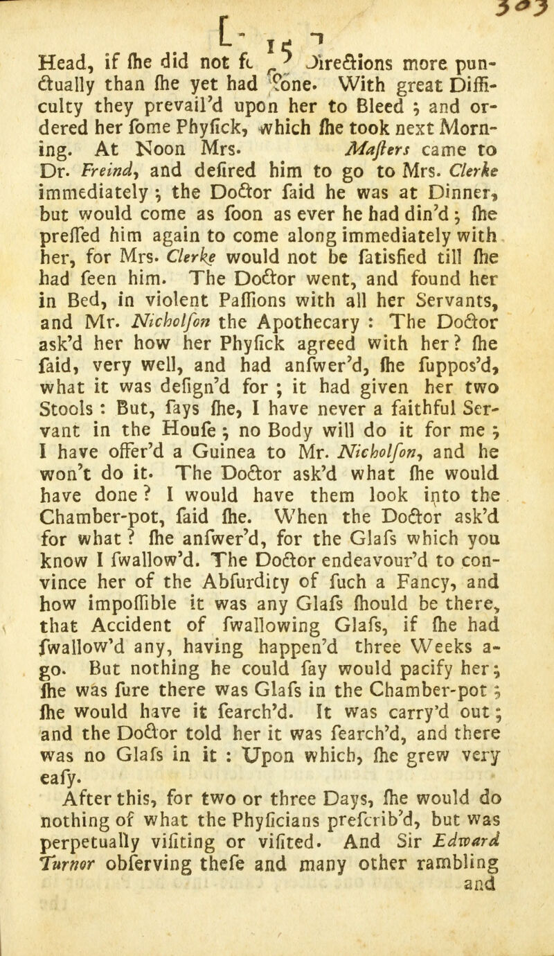 Head, if flie did not fc r' Jire&ions more pun- ctually than file yet had ?6ne. With great Diffi- culty they prevail'd upon her to Bleed ; and or- dered her fome Phyfick, which fhe took next Morn- ing. At Isloon Mrs. Mafiers came to Dr. Freind, and defired him to go to Mrs. Clerke immediately \ the Do&or faid he was at Dinner, but would come as foon as ever he had din'd} fhe prefied him again to come along immediately with her, for Mrs. Clerke would not be fatisfied till fhe had feen him. The Do&or went, and found her in Bed, in violent Paflions with all her Servants, and Mr. Nicholfon the Apothecary : The Do&or ask'd her how her Phyfick agreed with her ? fhe faid, very well, and had anfwer'd, (he fuppos'd, what it was defign'd for ; it had given her two Stools : But, fays fhe, I have never a faithful Ser- vant in the Houfe no Body will do it for me , I have offer'd a Guinea to Mr. Nicholfon, and he won't do it. The Do&or ask'd what fhe would have done ? I would have them look into the Chamber-pot, faid fhe. When the Do&or ask'd for what ? fhe anfwer'd, for the Glafs which you know I fwallow'd. The Do&or endeavour'd to con- vince her of the Abfurdity of fuch a Fancy, and how impoflible it was any Glafs fhould be there* that Accident of fwallowing Glafs, if fhe had fwallow'd any, having happen'd three Weeks a- go. But nothing he could fay would pacify her; ihe was fure there was Glafs in the Chamber-pot; fhe would have it fearch'd. It was carry'd out; and the Dodor told her it was fearch'd, and there was no Glafs in it : Upon which, fhe grew very eafy. After this, for two or three Days, fhe would do nothing of what the Phyficians prefcrib'd, but was perpetually vifiting or vifited. And Sir Edward Tumor observing thefe and many other rambling and