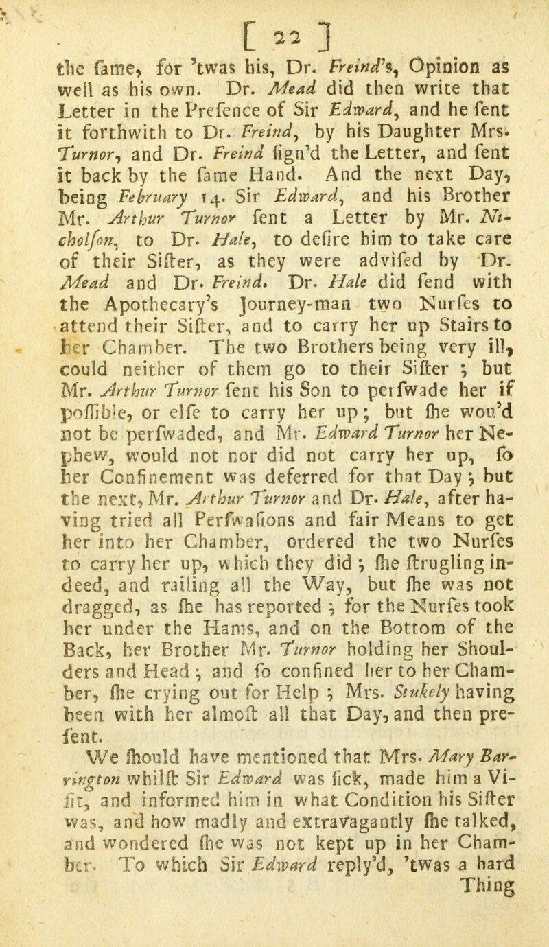 the fame, for 'twas his, Dr. Freind\ Opinion as well as his own. Dr. Mead did then write that Letter in the Prefence of Sir Edward, and he fent it forthwith to Dr. Freind, by his Daughter Mrs. Tumor, and Dr. Freind fign'd the Letter, and fent it back by the fame Hand. And the next Day, being February 14. Sir Edward, and his Brother Mr. Arthur Tumor fent a Letter by Mr. Ni- cholfon, to Dr. Hale, to defire him to take care of their Sifter, as they were advifed by Dr. Mead and Dr. Freind. Dr. Hale did fend with the Apothecary's Journey-man two Nurfcs to attend their Sifter, and to carry her up Stairs to her Chamber. The two Brothers being very ill* could neither of them go to their Sifter but Mr. Arthur Tumor fent his Son to perfwade her if poflible, or elfe to carry her up; but fhe wou'd not be perfwaded, and Mr. Edward Tumor her Ne- phew, would not nor did not carry her up, fo her Confinement was deferred for that Day *, but the next, Mr. Arthur Tumor and Dr. Hale, after ha- ving tried all Perfwafions and fair Means to get her into her Chamber, ordered the two Nurfes to carry her up, which they did *, fhe ftrugling in- deed, and railing ail the Way, but (he was not dragged, as fhe has reported } for the Kurfes took her under the Hams, and on the Bottom of the Back, her Brother Mr. Tumor holding her Shoul- ders and Head and fo confined her to her Cham- ber, (he crying out for Help '■, Mrs. Stukely having been with her almcft all that Day, and then pre- fent. We fhould have mentioned that Mrs. Mary Bar- rington whilft Sir Edward was fick, made him a Vi- lit, and informed him in what Condition his Sifter was, and how madly and extravagantly fhe talked, and wondered fhe was not kept up in her Cham- ber. To which Sir Edward reply'd, 'twas a hard Thing