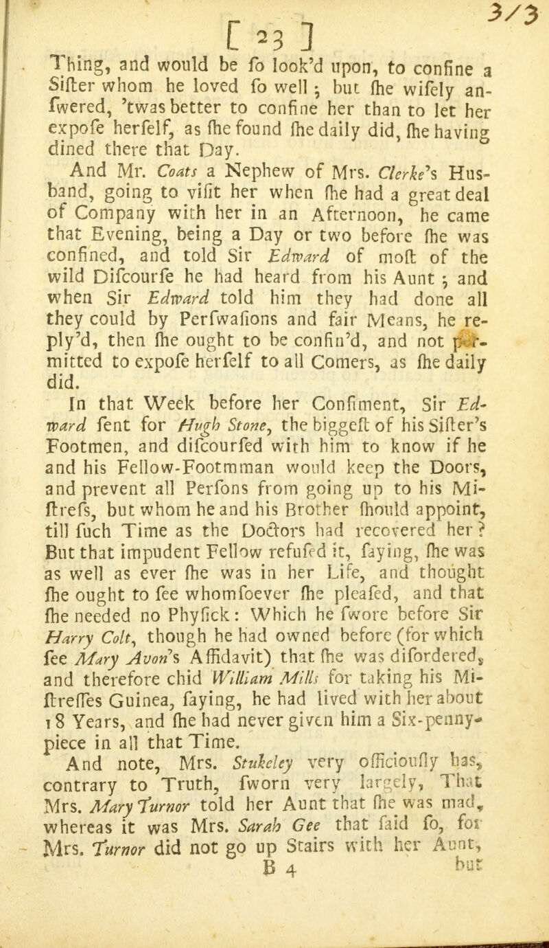 Thing, and would be fo look'd upon, to confine a Sifter whom he loved fo well ; but me wifely an- swered, 'twas better to confine her than to let her expofe herfelf, as (he found Ihe daily did, (he having dined there that Day. And Mr. Coats a Nephew of Mrs. Clerked Hus- band, going to vifit her when fhe had a great deal of Company with her in an Afternoon, he came that Evening, being a Day or two before (he was confined, and told Sir Edward of moft of the wild Difcourfe he had heard from his Aunt ; and when Sir Edward told him they had done all they could by Perfwafions and fair Means, he re- ply 7d, then fhe ought to be confin'd, and not per- mitted to expofe herfelf to all Comers, as fhe daily did. In that Week before her Confiment, Sir Ed- ward fent for Hugh Stone ^ the biggeft of his Sifter's Footmen, and difcourfed with him to know if he and his Fellow-Footmman would keep the Doors, and prevent all Perfons from going un to his Mi- ftrefs, but whom he and his Brother fhould appoint, till fuch Time as the Doctors had recovered her ? But that impudent Fellow refufed it, faying, fhe was as well as ever fhe was in her Life, and thought fhe ought to fee whomfoever fhe pleafed, and that fhe needed no Phyfick: Which he fwore before Sir Harry Colt, though he had owned before (for which fee Mary Avon\ Affidavit) that fhe was difordeted, and therefore chid William Mills for taking his Mi- ftrefTes Guinea, faying, he had lived with her about 18 Years, and fhe had never given him a Six-penny- piece in all that Time. And note, Mrs. Stuhley very officioufly has* contrary to Truth, fworn very largely, That Mrs. Mary Tumor told her Aunt that fhe was mad, whereas it was Mrs. Sarah Gee that faid fo, for Mrs. Turnor did not go up Stairs with her Aunt, B 4