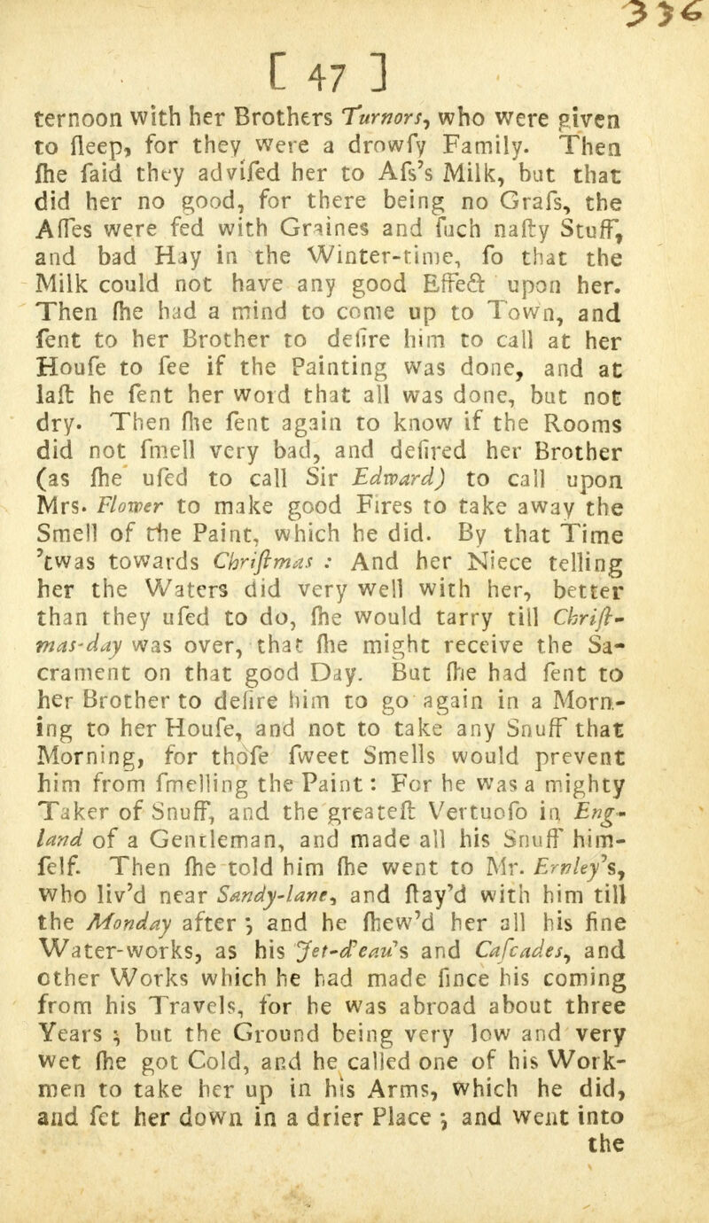 3>6 C 47 ] ternoon with her Brothers Turnors, who were given to fleep, for they were a drowfy Family. Them fhe faid they advifed her to Afs's Milk, but that did her no good, for there being no Grafs, the Afles were fed with Gn.ines and fuch natty Stuff, and bad Hay in the Winter-time, fo that the Milk could not have any good Effeft upon her. Then (he had a mind to come up to Town, and fent to her Brother to dehre him to call at her Houfe to fee if the Painting was done, and at laft he fent her word that all was done, but not dry. Then file fent again to know if the Rooms did not fmell very bad, and defired her Brother (as fhe ufed to call Sir Edward) to call upon. Mrs. Flower to make good Fires to take away the Smell of die Paint, which he did. By that Time 'twas towards Chriftmas : And her Niece telling her the Waters did very well with her, better than they ufed to do, fhe would tarry till Chrift- mas-day was over, that fhe might receive the Sa- crament on that good Day. But (he had fent to her Brother to defire him to go again in a Morn- ing to her Houfe, and not to take any Snuff that Morning, for thdfe fvveet Smells would prevent him from fmelling the Paint: For he was a mighty Taker of Snuff, and the greater! Vertuofo in Eng- land of a Gentleman, and made all his Snuff him- felf. Then fhe told him fhe went to Mr. EmUy\ who liv'd near Sandy-lane^ and ftay'd with him till the Monday after *, and he fhew'd her all his fine Water-works, as his Jet-dearis and Cafcades, and ether Works which he had made fince his coming from his Travels, for be was abroad about three Years ^ but the Ground being very low and very wet fhe got Cold, and he called one of his Work- men to take her up in his Arms, which he did, and fet her down in a drier Place \ and went into