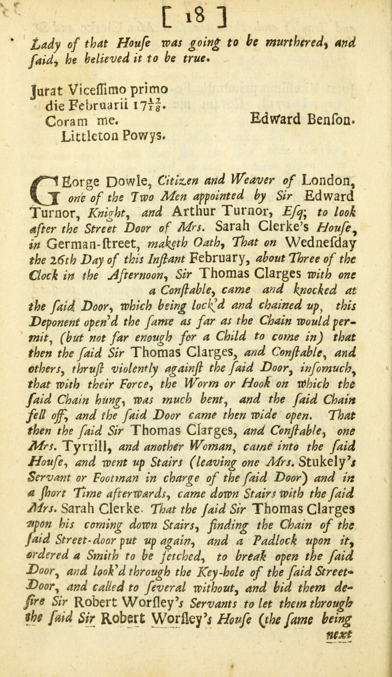 Lady of that Houfe was going to be murthered, And faidi he believed it to be true. Jurat Viceffimo primo dieFebruarii I7ii» Coram me. Ed Ward Benfon. Littleton Powys. GEorge Dowle, Citizen and Weaver of London, one of the Two Men appointed by Sir Edward Turnor, Knight, and Arthur Turnor, Efq; to look after the Street Door of Mrs. Sarah Clerke's Houfe, in German-ftreet, maketh Oath, That on Wednefday the 26th Day of this Inftant February, about Three of the Clock in the Afternoon, Sir Thomas Clarges with one a Conftable, came and knocked at the faid Door, which being locked and chained upy this Deponent opend the fame as far as the Chain would per- mit, (but not far enough for a Child to come in) that then the faid Sir Thomas Clarges, and Conftable, and others, thruft violently againft the faid Door, infomuch, that with their Force, the Worm or Hook on Which the faid Chain hung, was much bent, and the faid Chain fell off, and the faid Door came then wide open. That then the faid Sir Thomas Clarges, and Conftable, one Mrs. Tyrrill, and another Woman, came into the faid Houfe, and went up Stairs (leaving one Mrs, Stukely'/ Servant or Footman in charge of the faid Door) and in a fhort Time afterwards, came down Stairs with the faid Mrs. Sarah Clerke. That the faid Sir Thomas Clarges ftpon his coming down Stairs, finding the Chain of the faid Street-door put tip again, and a Padlock upon it, ordered a Smith to be fetched, to break open the faid Door, and looked through the Key-hole of the faid Street* Door, and called to feveral without, and bid them de~ fre Sir Robert Worfley'j Servants to let them through the faid Sir Robert Wqrfley'j Houfe (the fame being next