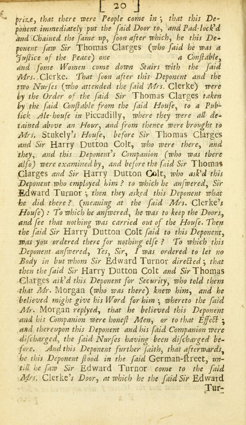 prlz.e, that there were People come in \ that this De- ponent immediately put the [aid Door to, and Pad-locked and Chained the fame up, foon after which, he this De- ponent [aw Sir Thomas Clarges (who [aid he was a Juftlce of the Peace) one a Conftable, and fome Women come down Stairs With the [aid Mrs. Gierke. That foon after this Deponent and the two Nurfes (who attended the fald Mrs. Clerke) were by the Order of the fald Sir Thomas Clarges taken by the fald Conftable from the fald Houfe, to a Pub- iick Ale-houfe in Piccadilly, where they were all de- tained above an Hour, and from thence were brought to Mrs. Stukely'j Houfe, before Sir Thomas Clarges and Sir Harry Dutton Colt, who were there, and they, and this Deponents Companion (who was there alfo) were examined by, and before the faid Sir Thomas Clarges and Sir Harry Dutton Colt, who ask'd this Deponent who employed him ? to which he anfwered, Sir Edward Turnor then they asked this Deponent what he did there ? {meaning at the fald Mrs. Clerked Houfe) : To which he anfwered, he was to hep the Doors, and fee that nothing was carried out of the Houfe. Then the faid Sir Harry Dutton Colt fald to this Deponent, was you ordered there for nothing elfe f To which this Deponent anfwered, Tes, Sir, I was ordered to let no Body in but whom Sir Edward Turnor dlrelled; that then the faid Sir Harry Dutton Colt and Sir Thomas Clarges astfd this Deponent for Security, who told them that Mr. Morgan (who was there) knew him, and he believed might give his Word for him • whereto the faid Mr. Morgan replyed, that he believed this Deponent and his Companion were honefl Men, or to that Effect • and thereupon this Deponent and his faid Companion were discharged, the faid Nurfes having been difcharged be- fore. And this Deponent further faith, that afterwards^ he this Deponent food in the faid German-ftreet, tin- till he faw Sir Edward Turnor come to the faid Mrs, Clerke V Door, at which he the faid Sir Edward Tur: