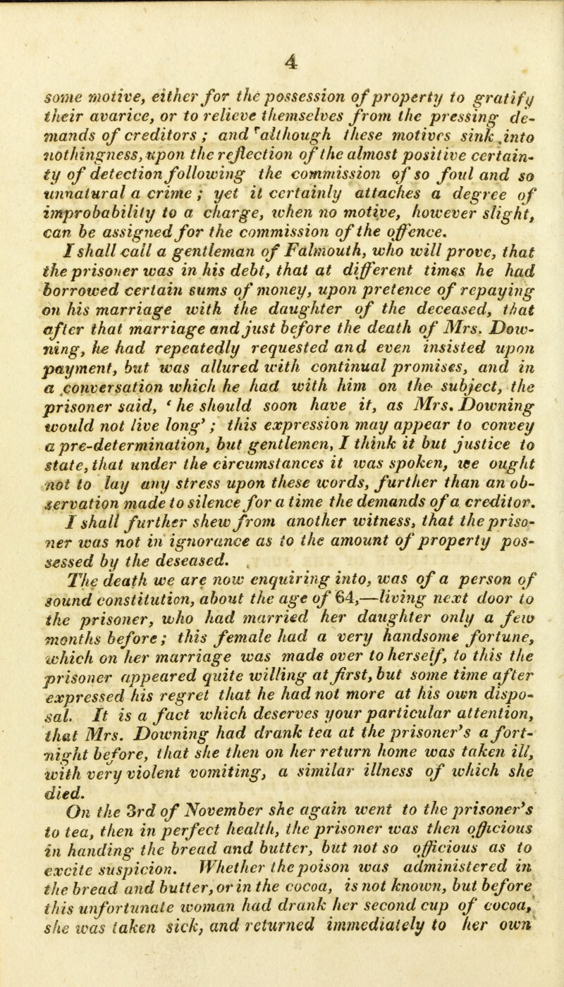 some motive, either for the possession of property to gratify their avarice, or to relieve themselves from the pressing de- mands of creditors ; and ralthough these motives sink jnto nothingness, upon the reflection of the almost posit ive certain- ty of detection following the commission of so foul and so unnatural a crime ; yet it certainly attaches a degree of improbability to a charge, when no motive, however slight, can be assigned for the commission of the offence. I shall call a gentleman of Falmouth, who will prove, that the prisoner was in his debt, that at different times he had borrowed certain sums of money, upon pretence of repaying on his marriage with the daughter of the deceased, that after that marriage and just before the death of Mrs. Dow- ning, he had repeatedly requested and even insisted upon payment, but was allured with continual promises, and in a conversation which he had with him on the- subject, the prisoner said, ' he should soon have it, as Mrs. Downing would not live long'; this expression may appear to convey a pre-determination, but gentlemen, I think it but justice to state, that under the circumstances it was spoken, we ought not to lay any stress upon these words, further than an ob- servation made to silence for a time the demands of a creditor. I shall further shew from another witness, that the priso- ner was not in ignorance as to the amount of property pos- sessed by the deseased. The death we are now enquiring into, was of a person of sound constitution, about the age of 64,—living next door io the prisoner, who had married her daughter only a few months before; this female had a very handsome fortune, which on her marriage was made over to herself to this the prisoner appeared quite willing at first, but some time after expressed his regret that he had not more at his own dispo- sal It is a fact which deserves your particular attention, that Mrs. Downing had drank tea at the prisoner's a fort- night before, that she then on her return home was taken ill, with very violent vomiting, a similar illness of which she died. On the 3rd of November she again went to the prisoner's to tea, then in perfect health, the prisoner was then officious in handing the bread and butter, but not so officious as to excite suspicion. Whether the poison was administered in the bread and butter, or in the cocoa, is not known, but before this unfortunate woman had drank her second cup of cocoa, she was taken sick, and returned immediately to her own