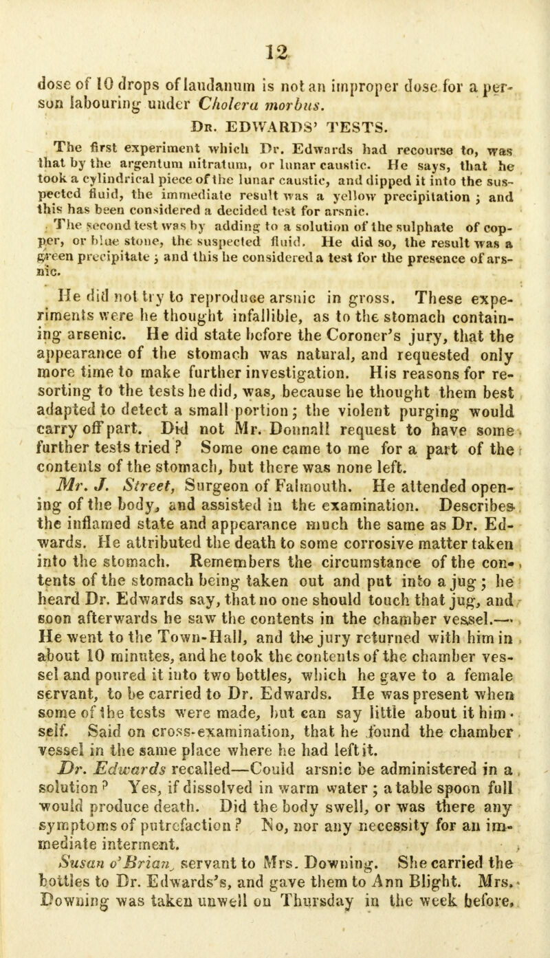 dose of 10 drops of laudanum is not an improper dose for a per- son labouring under Cholera morbus. Dr. EDWARDS' TESTS. The first experiment which Dr. Edwards had recourse to, was that by the argentum nit rat urn, or lunar caustic. He says, that he took a cylindrical piece of the lunar caustic, and dipped it into the sus- pected fluid, the immediate result was a yellow precipitation \ and this has been considered a decided test for arsnic. The second test was by adding to a solution of the sulphate of cop- per, or blue stone, the suspected fluid. He did so, the result was a gJreen precipitate ; and this he considered a test for the presence of ars- nic. He did not try to reprodiiGe arsnic in gross. These expe- riments were he thought infallible, as to the stomach contain- ing arsenic. He did state before the Coroner's jury, that the appearance of the stomach was natural, and requested only more time to make further investigation. His reasons for re- sorting to the tests he did, was, because he thought them best adapted to detect a small portion; the violent purging would carry off part. Dkl not Mr. Donnnll request to have some, further tests tried ? Some one came to me for a part of the contents of the stomach, but there was none left. Mr. J. Street, Surgeon of Falmouth. He attended open- ing of the body, and assisted in the examination. Describes, the inflamed state and appearance much the same as Dr. Ed- wards. He attributed the death to some corrosive matter taken into the stomach. Remembers the circumstance of the con- • tents of the stomach being taken out and put into a jug ; he heard Dr. Edwards say, that no one should touch that jug, and soon afterwards he saw the contents in the chamber vessel.—* He went to the Town-Hall, and the jury returned with him in about 10 minutes, and he took the contents of the chamber ves- sel and poured it into two bottles, which he gave to a female servant, to be carried to Dr. Edwards. He was present wher* some of the tests were made, but can say little about it him • self. Said on cross-examination, that he found the chamber vessel in the same place where he had left it. Dr. Edwards recalled—Could arsnic be administered in a . solution ? Yes, if dissolved in warm water ; a table spoon full would produce death. Did the body swell, or was there any symptoms of putrefaction ? No, nor any necessity for an im- mediate interment. Susan o'Brian^ servant to Mrs. Downing. She carried the bottles to Dr. Edwards's, and gave them to Ann Blight. Mrs.» Downing was taken unwell on Thursday in the week before,