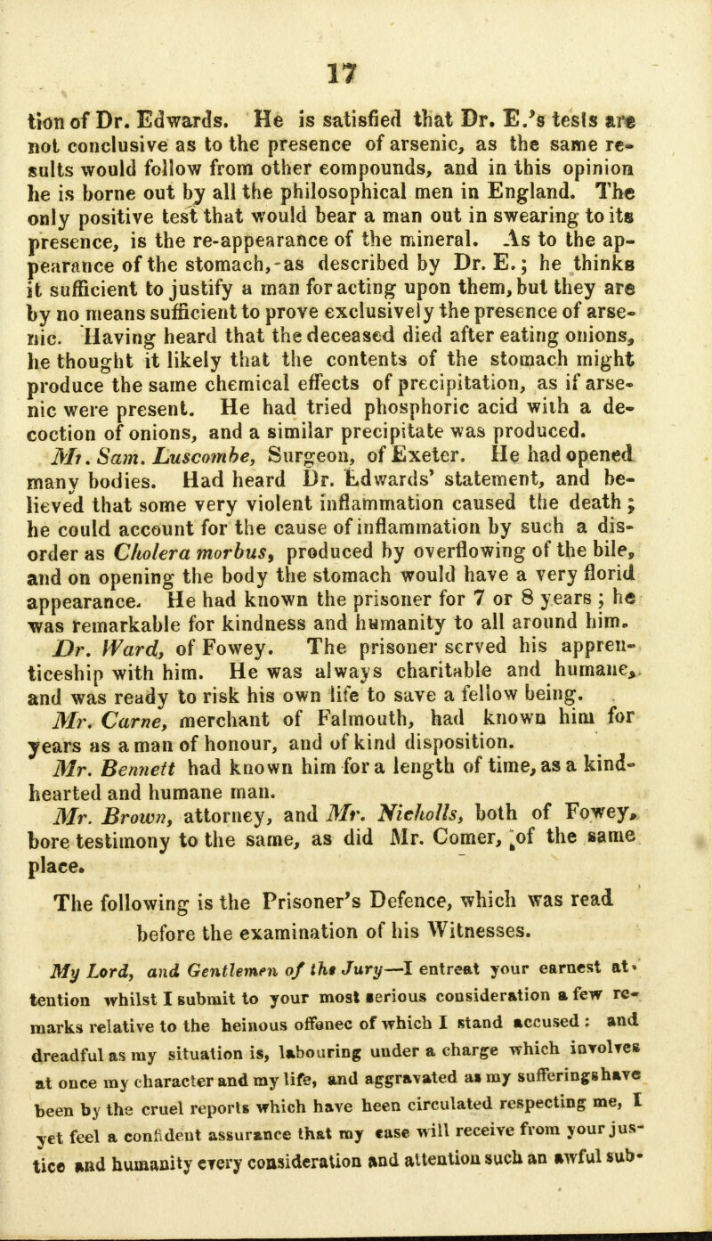 tion of Dr. Edwards. He is satisfied that Dr. E/s tesls art not conclusive as to the presence of arsenic, as the same re- sults would follow from other compounds, and in this opinion he is borne out by all the philosophical men in England. The only positive test that would bear a man out in swearing to its presence, is the re-appearance of the mineral. As to the ap- pearance of the stomach,-as described by Dr. E.; he thinks it sufficient to justify a man for acting upon them, but they are by no means sufficient to prove exclusively the presence of arse- nic. Having heard that the deceased died after eating onions, he thought it likely that the contents of the stomach might produce the same chemical effects of precipitation, as if arse- nic were present. He had tried phosphoric acid with a de- coction of onions, and a similar precipitate was produced. Mi.Sam. Luscombe, Surgeon, of Exeter. He had opened many bodies. Had heard Dr. iLd wards' statement, and be- lieved that some very violent inflammation caused the death ; he could account for the cause of inflammation by such a dis- order as Cholera morbus, produced by overflowing of the bile, and on opening the body the stomach would have a very florid appearance. He had known the prisoner for 7 or 8 years ; he was remarkable for kindness and humanity to all around him. Dr. Ward, of Fowey. The prisoner served his appren- ticeship with him. He was always charitable and humane, and was ready to risk his own life to save a fellow being. Mr. Came, merchant of Falmouth, had known him for years as a man of honour, and of kind disposition. Mr. Bennett had known him for a length of time, as a kind- hearted and humane man. Mr. Brown, attorney, and Mr. Nicholls, both of Fowey, bore testimony to the same, as did Mr. Comer, fcof the same place. The following is the Prisoner's Defence, which was read before the examination of his Witnesses. My Lord, and Gentlemen of tht Jury—I entreat your earnest at* tention whilst I submit to your mosl ierious consideration a few re- marks relative to the heinous offenec of which I stand accused : and dreadful as my situation is, labouring under a charge which involves at once my character and my life, and aggravated as my sufferings have been by the cruel reports which have heen circulated respecting me, I yet feel a confident assurance that my case will receive from your jus- tice and humanity every consideration and attention such an awful sub-