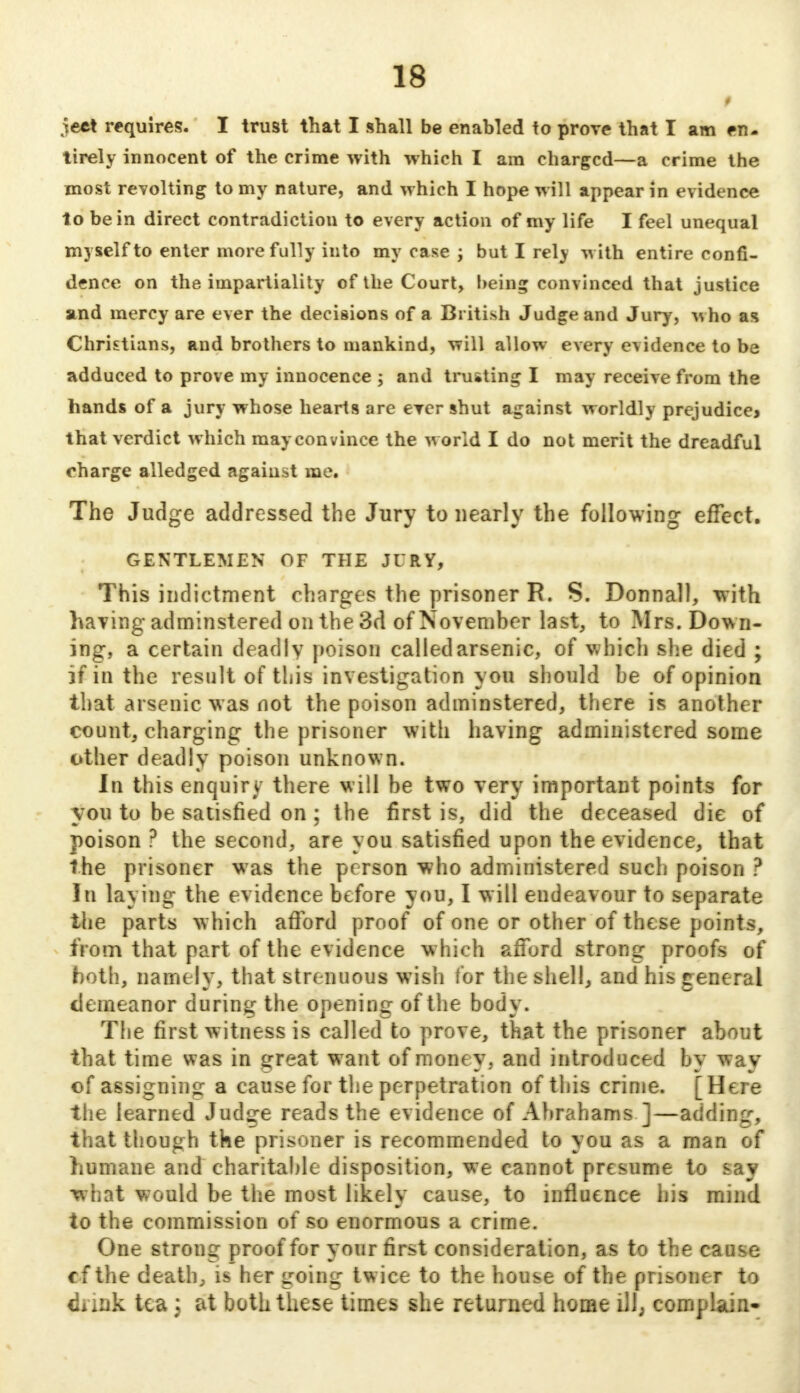 I ject requires. I trust that I shall be enabled to prove that I am en- tirely innocent of the crime with which I am charged—a crime the most revolting to my nature, and which I hope will appear in evidence to be in direct contradiction to every action of my life I feel unequal myself to enter more fully into my case ; but I rely with entire confi- dence on the impartiality of the Court, being convinced that justice and mercy are ever the decisions of a British Judge and Jury, vsho as Christians, and brothers to mankind, will allow every evidence to be adduced to prove my innocence ; and trusting I may receive from the hands of a jury whose hearts are ever shut against worldly prejudicej that verdict which may convince the world I do not merit the dreadful charge alledged against me. The Judge addressed the Jury to nearly the following effect. GENTLEMEN OF THE JURY, This indictment charges the prisoner R. S. Donnall, with having adminstered on the 3d of November last, to Mrs. Dow n- ing, a certain deadly poison called arsenic, of which she died ; if in the result of this investigation you should be of opinion that arsenic was not the poison adminstered, there is another count, charging the prisoner with having administered some other deadly poison unknown. In this enquiry there will be two very important points for you to be satisfied on ; the first is, did the deceased die of poison? the second, are you satisfied upon the evidence, that the prisoner was the person who administered such poison ? In laying the evidence before you, I will endeavour to separate the parts which afford proof of one or other of these points, from that part of the evidence which afford strong proofs of both, namely, that strenuous wish tor the shell, and his general demeanor during the opening of the body. The first witness is called to prove, that the prisoner about that time was in great want of money, and introduced by way of assigning a cause for the perpetration of this crime. [Here the learned Judge reads the evidence of Abrahams ]—adding, that though the prisoner is recommended to you as a man of humane and charitable disposition, we cannot presume to say ■what would be the most likely cause, to influence his mind to the commission of so enormous a crime. One strong proof for your first consideration, as to the cause tf the death, is her going twice to the house of the prisoner to flrink tea : at both these times she returned home ill; complain-