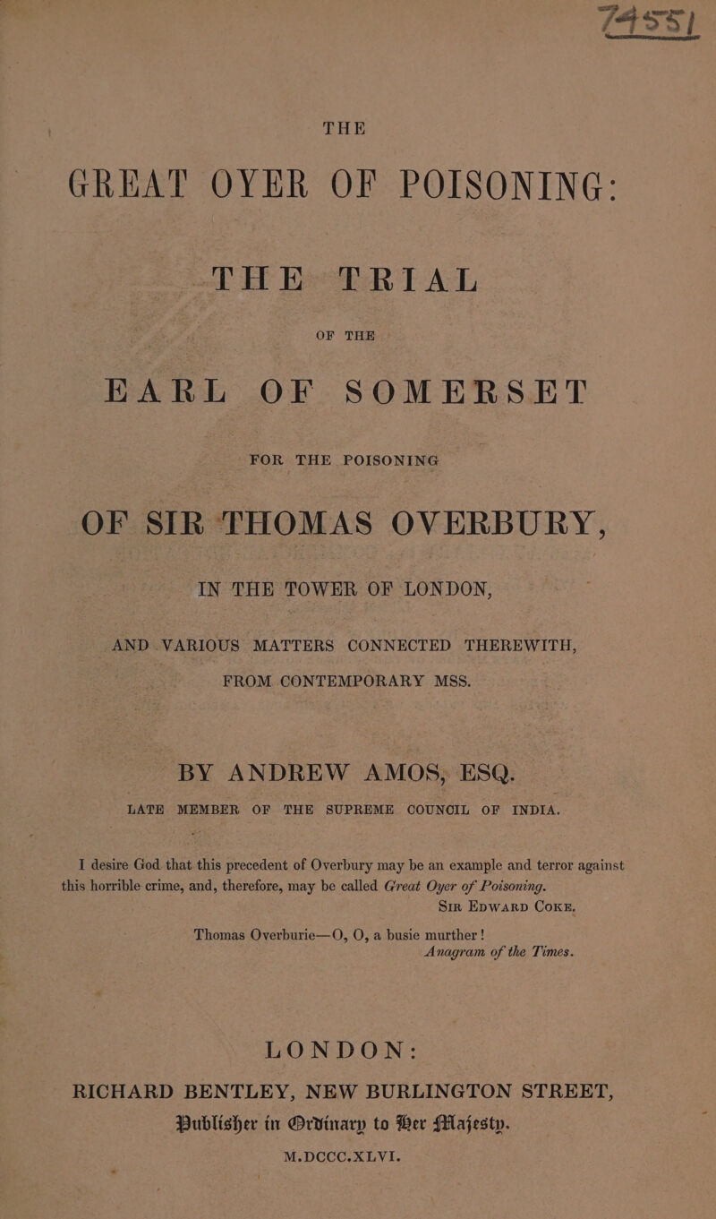 GREAT OYER OF POISONING: THE TRIAL EARL OF SOMERSET FOR THE POISONING OF SIR THOMAS OVERBURY, IN THE TOWER OF LONDON, _AND VARIOUS MATTERS CONNECTED THEREWITH, FROM. CONTEMPORARY MSS. BY ANDREW AMOS, ESQ. — LATE MEMBER OF THE SUPREME OOUNOIL OF INDIA. I desire God that this precedent of Overbury may be an example and terror against this horrible crime, and, therefore, may be called Great Oyer of Poisoning. Sir Epwarp Coke. Thomas Overburie—O, O, a busie murther! Anagram of the Times. LONDON: RICHARD BENTLEY, NEW BURLINGTON STREET, Publisher in Ordinary to Her Majesty. M.DCCC.XLYVI.