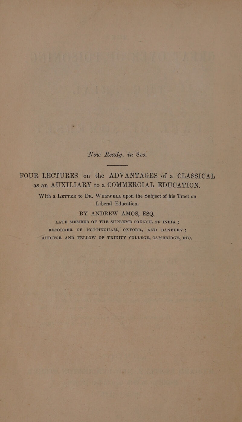 Now Ready, in 8vo. FOUR LECTURES on the ADVANTAGES of a CLASSICAL as an AUXILIARY to a COMMERCIAL EDUCATION. With a Lerrzr to Dr. WHEWELL upon the Subject of his Tract on Liberal Education. BY ANDREW AMOS, ESQ. LATE MEMBER OF THE SUPREME COUNCIL OF INDIA ; RECORDER OF NOTTINGHAM, OXFORD, AND BANBURY ; AUDITOR AND FELLOW OF TRINITY COLLEGE, CAMBRIDGE, ETC.