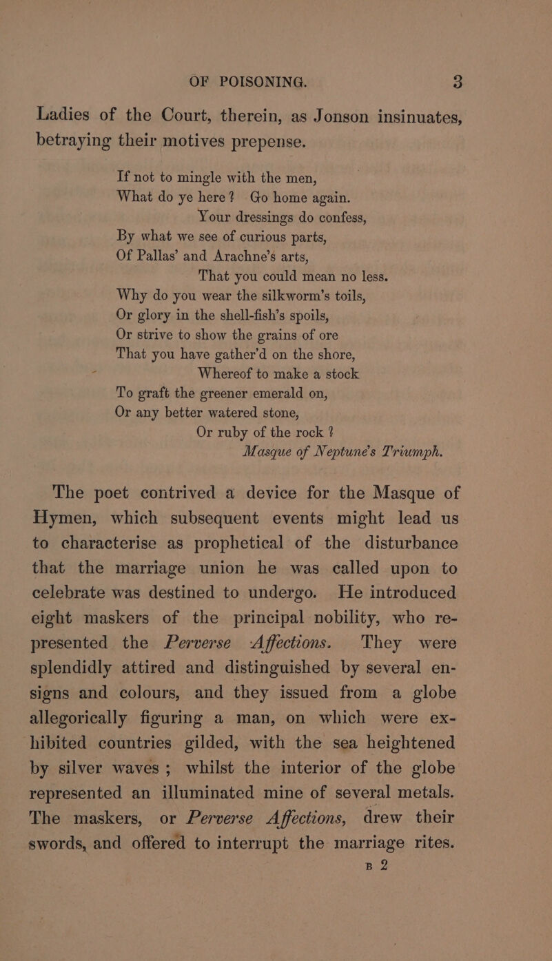 Ladies of the Court, therein, as Jonson insinuates, betraying their motives prepense. If not to mingle with the men, What do ye here? Go home again. Your dressings do confess, By what we see of curious parts, Of Pallas’ and Arachne’s arts, That you could mean no less. Why do you wear the silkworm’s toils, Or glory in the shell-fish’s spoils, Or strive to show the grains of ore That you have gather’d on the shore, = Whereof to make a stock To graft the greener emerald on, Or any better watered stone, Or ruby of the rock ? Masque of Neptune's Triumph. The poet contrived a device for the Masque of Hymen, which subsequent events might lead us to characterise as prophetical of the disturbance that the marriage union he was called upon to celebrate was destined to undergo. He introduced eight maskers of the principal nobility, who re- presented the Perverse -Affections. They were splendidly attired and distinguished by several en- signs and colours, and they issued from a globe allegorically figuring a man, on which were ex- hibited countries gilded, with the sea heightened by silver waves; whilst the interior of the globe represented an illuminated mine of several metals. The maskers, or Perverse Affections, drew their swords, and offered to interrupt the marriage rites. B 2