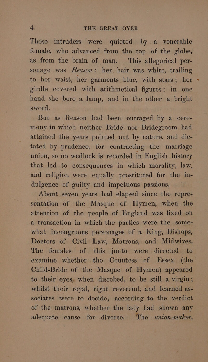 These intruders were quieted by a_ venerable female, who advanced from the top of the globe, as from the brain of man. This allegorical per- sonage was feason: her. hair was white, trailing to her waist, her garments blue, with stars; her girdle covered with arithmetical figures: in one hand she bore a lamp, and in the other a bright sword. But as Reason had been outraged by a cere- mony in which neither Bride nor Bridegroom had attained the years pointed out by nature, and dic- tated by prudence, for contracting the marriage union, so no wedlock is recorded in English history that led to consequences in which morality, law, and religion were equally prostituted for the in- dulgence of guilty and impetuous passions. About seven years had elapsed since the repre- sentation of the Masque of Hymen, when the attention of the people of England was fixed on a transaction in which the parties were the some- what incongruous personages of a King, Bishops, Doctors of Civil Law, Matrons, and Midwives. The females of this junto were directed to examine whether the Countess of lssex (the Child-Bride of the Masque of Hymen) appeared to their eyes, when disrobed, to be still a virgin ; whilst their royal, right reverend, and learned as- sociates were to decide, according to the verdict of the matrons, whether the Jady had shown any adequate cause for divorce. The wnion-maker,