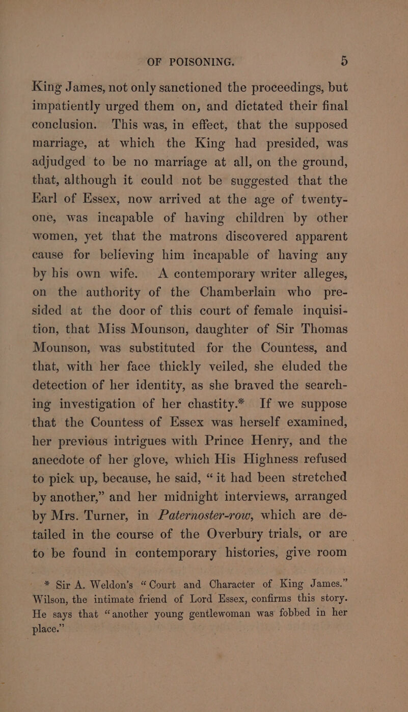 King James, not only sanctioned the proceedings, but impatiently urged them on, and dictated their final conclusion. This was, in effect, that the supposed marriage, at which the King had presided, was adjudged to be no marriage at all, on the ground, that, although it could not be suggested that the Karl of Essex, now arrived at the age of twenty- one, was incapable of having children by other women, yet that the matrons discovered apparent cause for believing him incapable of having any by his own wife. A contemporary writer alleges, on the authority of the Chamberlain who pre- sided at the door of this court of female inquisi- tion, that Miss Mounson, daughter of Sir Thomas Mounson, was substituted for the Countess, and that, with her face thickly veiled, she eluded the detection of her identity, as she braved the search- ing investigation of her chastity.* If we suppose that the Countess of Essex was herself examined, her previous intrigues with Prince Henry, and the anecdote of her glove, which His Highness refused to pick up, because, he said, “it had been stretched by another,” and her midnight interviews, arranged by Mrs. Turner, in Paternoster-row, which are de- tailed in the course of the Overbury trials, or are - to be found in contemporary histories, give room * Sir A. Weldon’s “Court and Character of King James.” Wilson, the intimate friend of Lord Hssex, confirms this story. He says that “another young gentlewoman was fobbed in her place.”