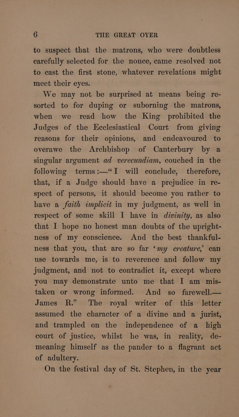 to suspect that the matrons, who were doubtless carefully selected for the nonce, came resolved not to cast the first stone, whatever revelations might meet their eyes. We may not be surprised at means being re- sorted to for duping or suborning the matrons, when we read how the King prohibited the Judges of the Ecclesiastical Court from giving reasons for their opinions, and endeavoured to overawe the Archbishop of Canterbury by a singular argument ad verecundiam, couched in the following terms:—“I will conclude, therefore, that, if a Judge should have a prejudice in re- spect of persons, it should become you rather to have a faith implicit in my judgment, as well in respect of some skill I have in divinity, as also that I hope no honest man doubts of the upright- ness of my conscience. And the best thankful- ness that you, that are so far ‘my creature, can use towards me, is to reverence and follow my judgment, and not to contradict it, except where you may demonstrate unto me that I am mis- taken or wrong informed. And so farewell.— James RR.” The royal writer of this letter assumed the character of a divine and a jurist, and trampled on the independence of a_ high court of justice, whilst he was, in reality, de- meaning himself as the pander to a flagrant act of adultery. On the festival day of St. Stephen, in the year