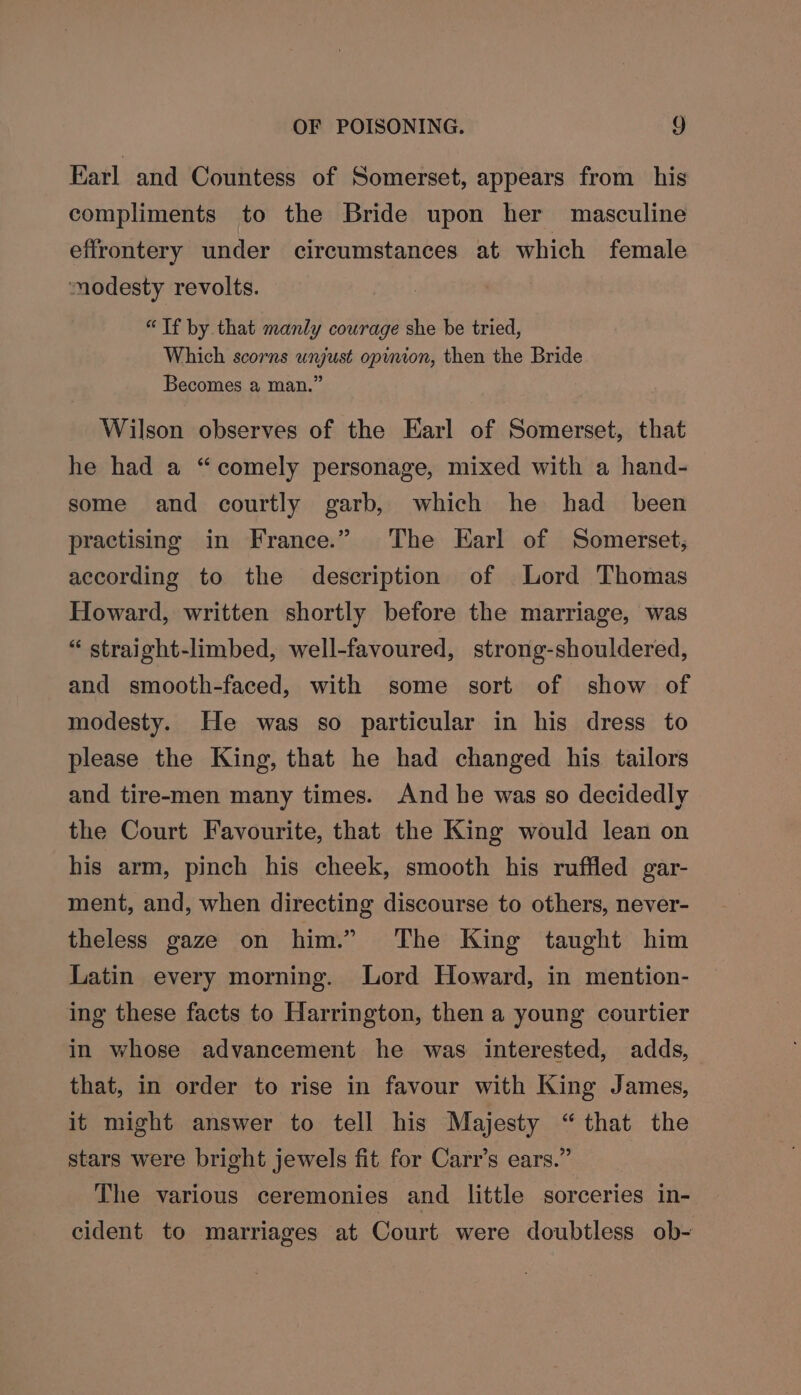 Earl and Countess of Somerset, appears from his compliments to the Bride upon her masculine effrontery under circumstances at which female modesty revolts. “Tf by. that manly courage she be tried, Which scorns unjust opynion, then the Bride Becomes a man.” Wilson observes of the Earl of Somerset, that he had a “comely personage, mixed with a hand- some and courtly garb, which he had _ been practising in France.” The Earl of Somerset, according to the description of Lord Thomas Howard, written shortly before the marriage, was “ straight-limbed, well-favoured, strong-shouldered, and smooth-faced, with some sort of show of modesty. He was so particular in his dress to please the King, that he had changed his tailors and tire-men many times. And he was so decidedly the Court Favourite, that the King would lean on his arm, pinch his cheek, smooth his ruffled gar- ment, and, when directing discourse to others, never- theless gaze on him.” The King taught him Latin every morning. Lord Howard, in mention- ing these facts to Harrington, then a young courtier in whose advancement he was interested, adds, that, in order to rise in favour with King James, it might answer to tell his Majesty “that the stars were bright jewels fit for Carr’s ears.” The various ceremonies and little sorceries in- cident to marriages at Court were doubtless ob-