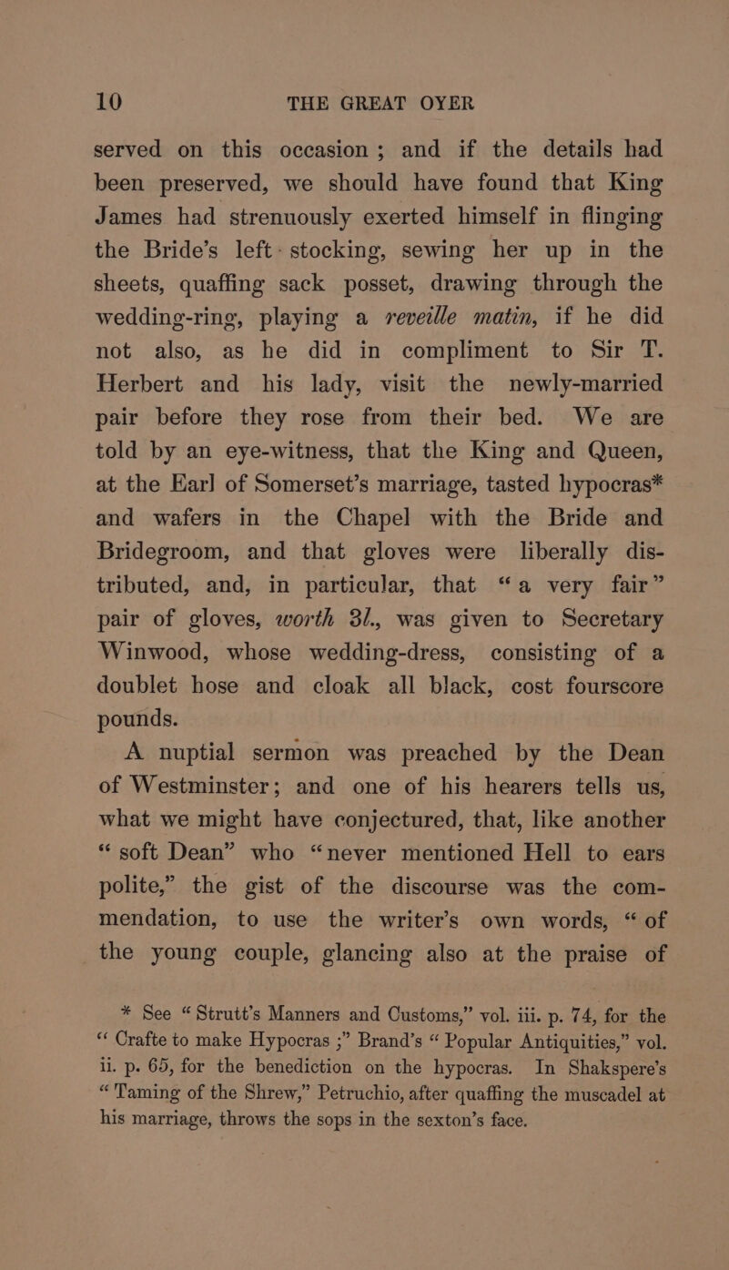 served on this occasion; and if the details had been preserved, we should have found that King James had strenuously exerted himself in flinging the Bride’s left: stocking, sewing her up in the sheets, quaffing sack posset, drawing through the wedding-ring, playing a reveille matin, if he did not also, as he did in compliment to Sir T. Herbert and his lady, visit the newly-married pair before they rose from their bed. We are told by an eye-witness, that the King and Queen, at the Ear] of Somerset’s marriage, tasted hypocras* and wafers in the Chapel with the Bride and Bridegroom, and that gloves were liberally dis- tributed, and, in particular, that “a very fair” pair of gloves, worth 3/., was given to Secretary Winwood, whose wedding-dress, consisting of a doublet hose and cloak all black, cost fourscore pounds. A nuptial sermon was preached by the Dean of Westminster; and one of his hearers tells us, what we might have conjectured, that, like another “ soft Dean” who “never mentioned Hell to ears polite,” the gist of the discourse was the com- mendation, to use the writer's own words, “ of the young couple, glancing also at the praise of * See “Strutt’s Manners and Customs,” vol. iii. p. 74, for the “ Crafte to make Hypocras ;” Brand’s “ Popular Antiquities,” vol. li. p. 65, for the benediction on the hypocras. In Shakspere’s “Taming of the Shrew,” Petruchio, after quaffing the muscadel at his marriage, throws the sops in the sexton’s face.