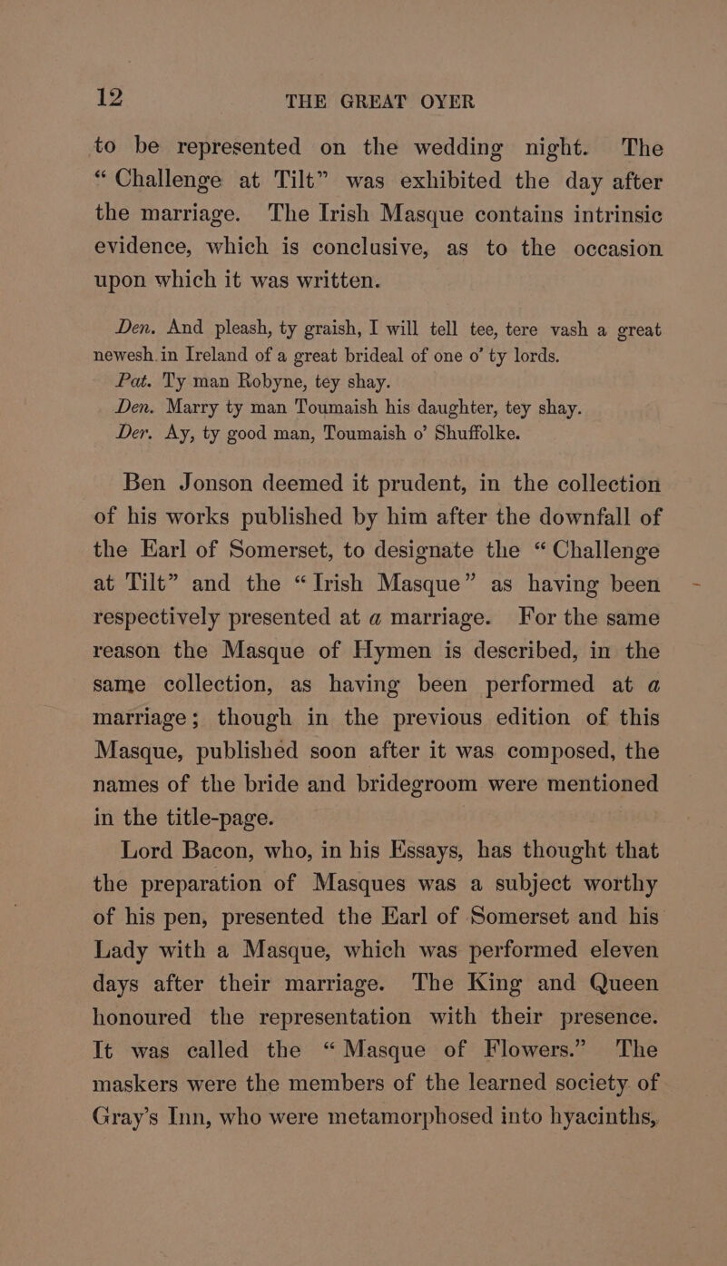 to be represented on the wedding night. The “Challenge at Tilt” was exhibited the day after the marriage. The Irish Masque contains intrinsic evidence, which is conclusive, as to the occasion upon which it was written. Den, And pleash, ty graish, I will tell tee, tere vash a great newesh.in Ireland of a great brideal of one o’ ty lords. Pat. Ty man Robyne, tey shay. Den. Marry ty man Toumaish his daughter, tey shay. Der. Ay, ty good man, Toumaish o’ Shuffolke. Ben Jonson deemed it prudent, in the collection of his works published by him after the downfall of the Earl of Somerset, to designate the “Challenge at Tilt” and the “Irish Masque” as having been respectively presented at a@ marriage. For the same reason the Masque of Hymen is described, in the same collection, as having been performed at a marriage; though in the previous edition of this Masque, published soon after it was composed, the names of the bride and bridegroom were mentioned in the title-page. Lord Bacon, who, in his Essays, has thought that the preparation of Masques was a subject worthy of his pen, presented the Earl of Somerset and his Lady with a Masque, which was performed eleven days after their marriage. The King and Queen honoured the representation with their presence. It was called the “Masque of Flowers.” The maskers were the members of the learned society. of Gray’s Inn, who were metamorphosed into hyacinths,