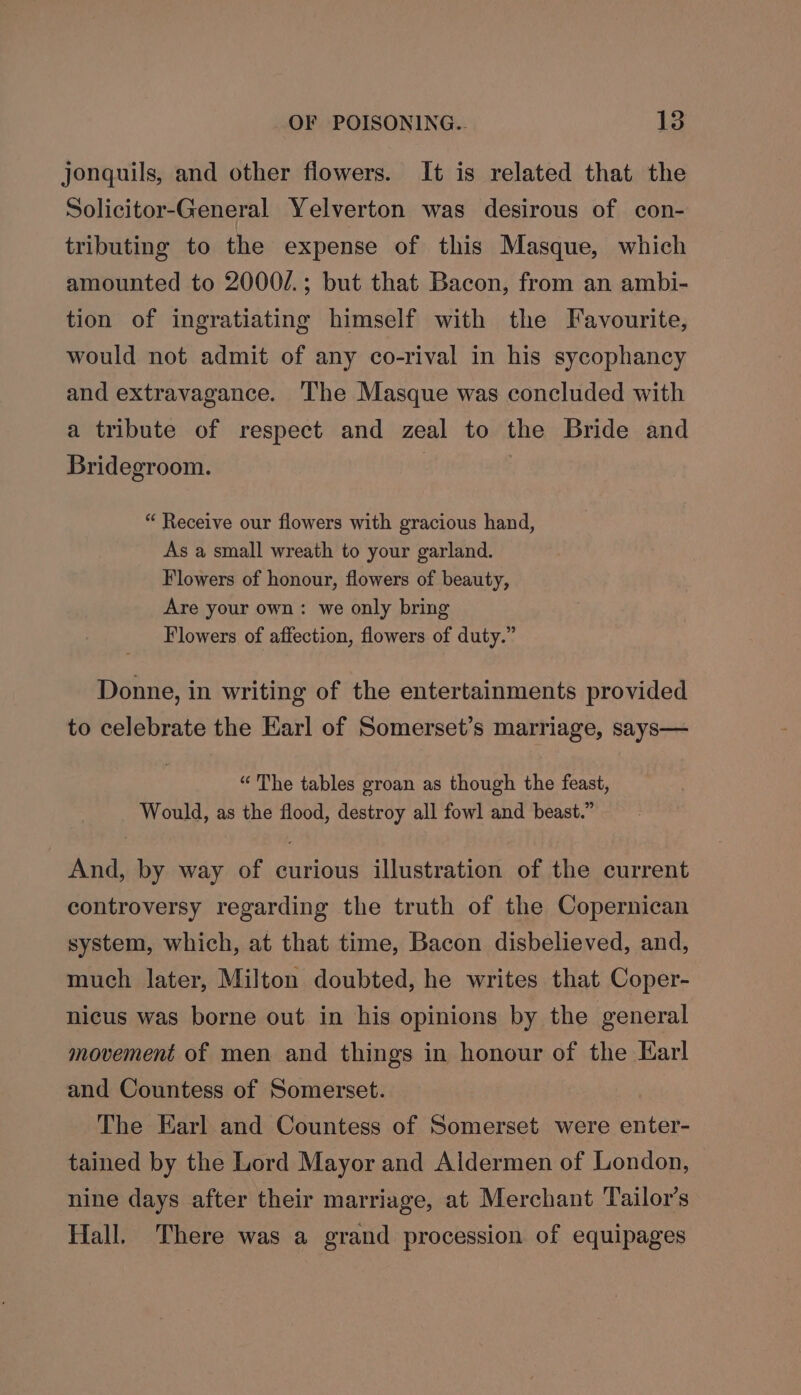 jonquils, and other flowers. It is related that the Solicitor-General Yelverton was desirous of con- tributing to the expense of this Masque, which amounted to 2000/.; but that Bacon, from an ambi- tion of ingratiating himself with the Favourite, would not admit of any co-rival in his sycophancy and extravagance. The Masque was concluded with a tribute of respect and zeal to the Bride and Bridegroom. 2 } “ Receive our flowers with gracious hand, As a small wreath to your garland. Flowers of honour, flowers of beauty, Are your own: we only bring Flowers of affection, flowers of duty.” Donne, in writing of the entertainments provided to celebrate the Earl of Somerset’s marriage, says— “The tables groan as though the feast, Would, as the flood, destroy all fowl and beast.” And, by way of curious illustration of the current controversy regarding the truth of the Copernican system, which, at that time, Bacon disbelieved, and, much later, Milton doubted, he writes that Coper- nicus was borne out in his opinions by the general movement of men and things in honour of the Karl and Countess of Somerset. The Earl and Countess of Somerset were enter- tained by the Lord Mayor and Aldermen of London, nine days after their marriage, at Merchant Tailor’s Hall. There was a grand procession of equipages