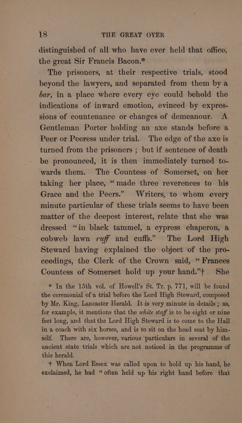 distinguished of all who have ever held that office, the great Sir Francis Bacon.* | The prisoners, at their respective trials, stood beyond the lawyers, and separated from them by a bar, in a place where every eye could behold the indications of inward emotion, evinced by expres- sions of countenance or changes of demeanour. A Gentleman Porter holding an axe stands before a Peer or Peeress under trial. The edge of the axe is turned from the prisoners ; but if sentence of death be pronounced, it is then immediately turned to- wards them. ‘The Countess of Somerset, on her taking her place, “made three reverences to his Grace and the Peers.” Writers, to whom every minute particular of these trials seems to have been matter of the deepest interest, relate that she was dressed “in black tammel, a cypress chaperon, a cobweb lawn ruff and cuffs.” The Lord High Steward having explained the object of the pro- ceedings, the Clerk of the Crown said, “ Frances Countess of Somerset hold up your hand.”+ She * In the 15th vol. of Howell’s St. Tr. p. 771, will be found the ceremonial ofa trial before the Lord High Steward, composed by Mr. King, Lancaster Herald. It is very minute in details ; as, for example, it mentions that the white staff is to be eight or nine feet long, and that the Lord High Steward is to come to the Hall in a coach with six horses, and is to sit on the head seat by him- self. There are, however, various ‘particulars in several of the ancient state trials which are not noticed in the programme of this herald. ‘ + When Lord Essex was called upon to hold up his hand, he exclaimed, he had “often held up his right hand before that