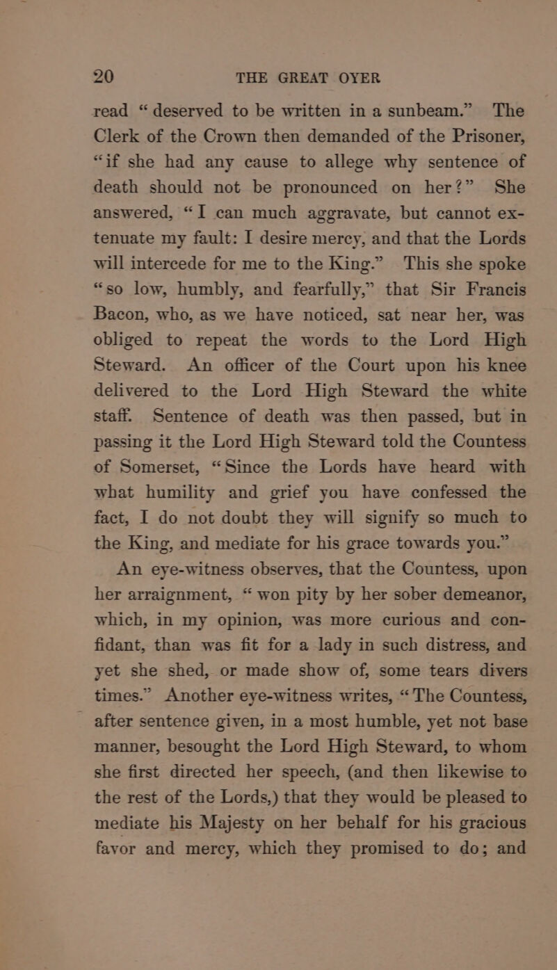 read “deserved to be written in a sunbeam.” The Clerk of the Crown then demanded of the Prisoner, “if she had any cause to allege why sentence of death should not be pronounced on her?” She answered, “I can much aggravate, but cannot ex- tenuate my fault: I desire mercy, and that the Lords will intercede for me to the King.” This she spoke “so low, humbly, and fearfully,” that Sir Francis Bacon, who, as we have noticed, sat near her, was obliged to repeat the words to the Lord High Steward. An officer of the Court upon his knee delivered to the Lord High Steward the white staff. Sentence of death was then passed, but in passing it the Lord High Steward told the Countess of Somerset, “Since the Lords have heard with what humility and grief you have confessed the fact, I do not doubt they will signify so much to the King, and mediate for his grace towards you.” An eye-witness observes, that the Countess, upon her arraignment, “ won pity by her sober demeanor, which, in my opinion, was more curious and con- fidant, than was fit for a lady in such distress, and yet she shed, or made show of, some tears divers times.” Another eye-witness writes, “The Countess, after sentence given, in a most humble, yet not base manner, besought the Lord High Steward, to whom she first directed her speech, (and then likewise to the rest of the Lords,) that they would be pleased to mediate his Majesty on her behalf for his gracious favor and mercy, which they promised to do; and