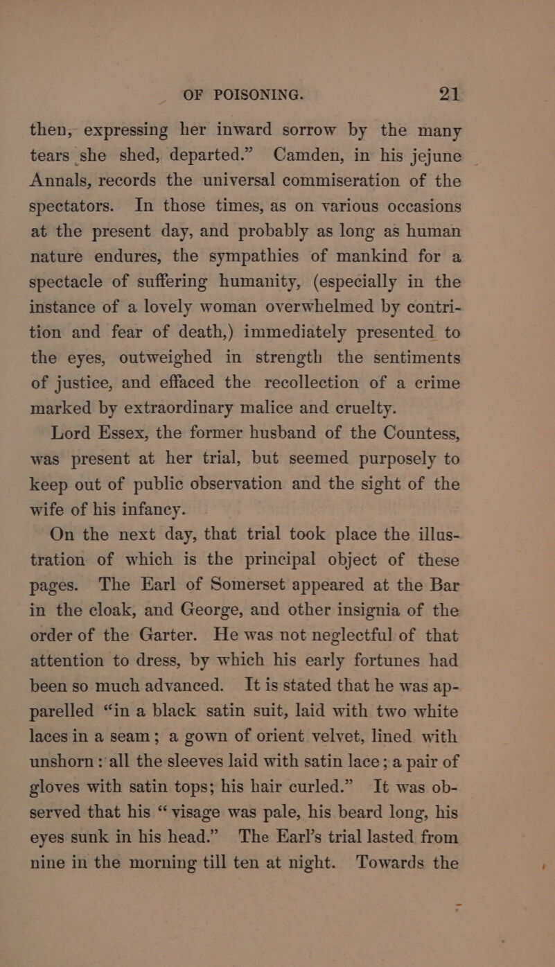 then, expressing her inward sorrow by the many tears she shed, departed.” Camden, in his jejune | Annals, records the universal commiseration of the spectators. In those times, as on various occasions at the present day, and probably as long as human nature endures, the sympathies of mankind for a spectacle of suffering humanity, (especially in the instance of a lovely woman overwhelmed by contri- tion and fear of death,) immediately presented to the eyes, outweighed in strength the sentiments of justice, and effaced the recollection of a crime marked by extraordinary malice and cruelty. Lord Essex, the former husband of the Countess, was present at her trial, but seemed purposely to keep out of public observation and the sight of the wife of his infancy. On the next day, that trial took place the illus- tration of which is the principal object of these pages. The Earl of Somerset appeared at the Bar in the cloak, and George, and other insignia of the order of the Garter. He was not neglectful of that attention to dress, by which his early fortunes had been so much advanced. It is stated that he was ap- parelled “in a black satin suit, laid with two white laces in a seam; a gown of orient velvet, lined with unshorn : all the sleeves laid with satin lace; a pair of gloves with satin tops; his hair curled.” It was ob- served that his “ visage was pale, his beard long, his eyes sunk in his head.” The Earl’s trial lasted from nine in the morning till ten at night. Towards the