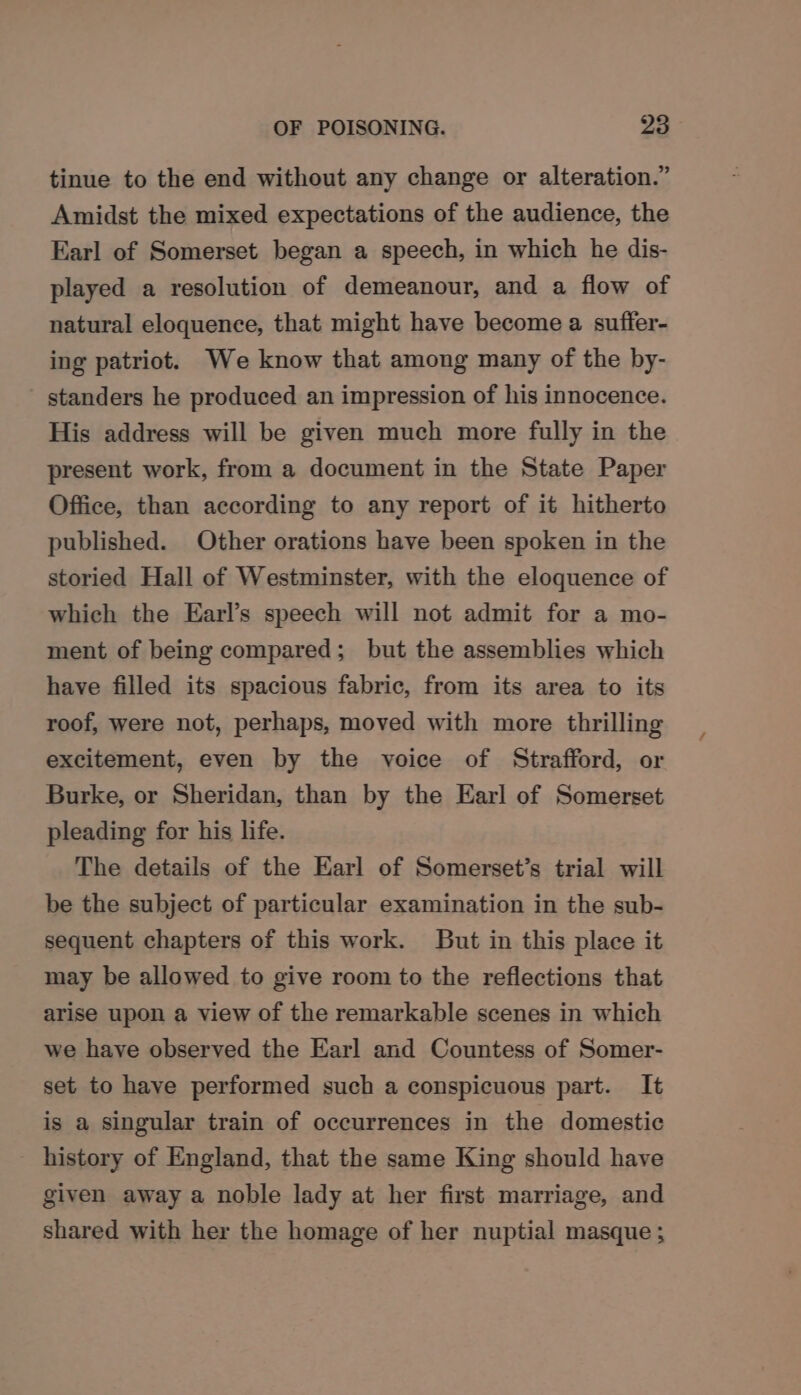 tinue to the end without any change or alteration.” Amidst the mixed expectations of the audience, the Earl of Somerset began a speech, in which he dis- played a resolution of demeanour, and a flow of natural eloquence, that might have become a suffer- ing patriot. We know that among many of the by- standers he produced an impression of his innocence. His address will be given much more fully in the present work, from a document in the State Paper Office, than according to any report of it hitherto published. Other orations have been spoken in the storied Hall of Westminster, with the eloquence of which the Earl’s speech will not admit for a mo- ment of being compared; but the assemblies which have filled its spacious fabric, from its area to its roof, were not, perhaps, moved with more thrilling excitement, even by the voice of Strafford, or Burke, or Sheridan, than by the Earl of Somerset pleading for his life. The details of the Earl of Somerset’s trial will be the subject of particular examination in the sub- sequent chapters of this work. But in this place it may be allowed to give room to the reflections that arise upon a view of the remarkable scenes in which we have observed the Earl and Countess of Somer- set to have performed such a conspicuous part. It is a singular train of occurrences in the domestic history of England, that the same King should have given away a noble lady at her first marriage, and shared with her the homage of her nuptial masque ;