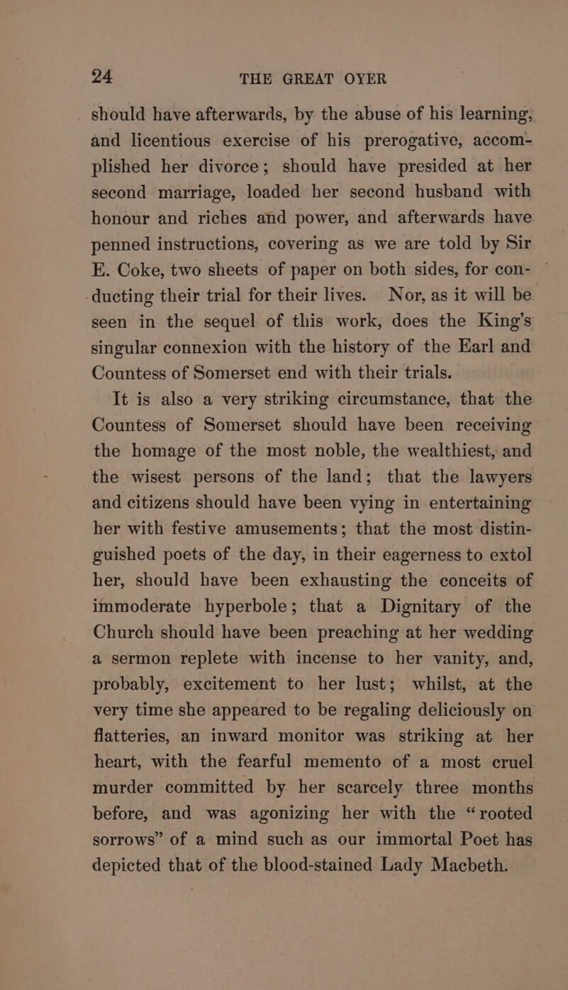 _ should have afterwards, by the abuse of his learning, and licentious exercise of his prerogative, accom- plished her divorce; should have presided at her second marriage, loaded her second husband with honour and riches and power, and afterwards have penned instructions, covering as we are told by Sir E. Coke, two sheets of paper on both sides, for con- — ducting their trial for their lives. Nor, as it will be seen in the sequel of this work, does the King’s singular connexion with the history of the Earl and Countess of Somerset end with their trials. It is also a very striking circumstance, that the Countess of Somerset should have been receiving the homage of the most noble, the wealthiest, and the wisest persons of the land; that the lawyers and citizens should have been vying in entertaining her with festive amusements; that the most distin- guished poets of the day, in their eagerness to extol her, should have been exhausting the conceits of immoderate hyperbole; that a Dignitary of the Church should have been preaching at her wedding a sermon replete with incense to her vanity, and, probably, excitement to her lust; whilst, at the very time she appeared to be regaling deliciously on flatteries, an inward monitor was striking at her heart, with the fearful memento of a most cruel murder committed by her scarcely three months before, and was agonizing her with the “rooted sorrows” of a mind such as our immortal Poet has depicted that of the blood-stained Lady Macbeth.