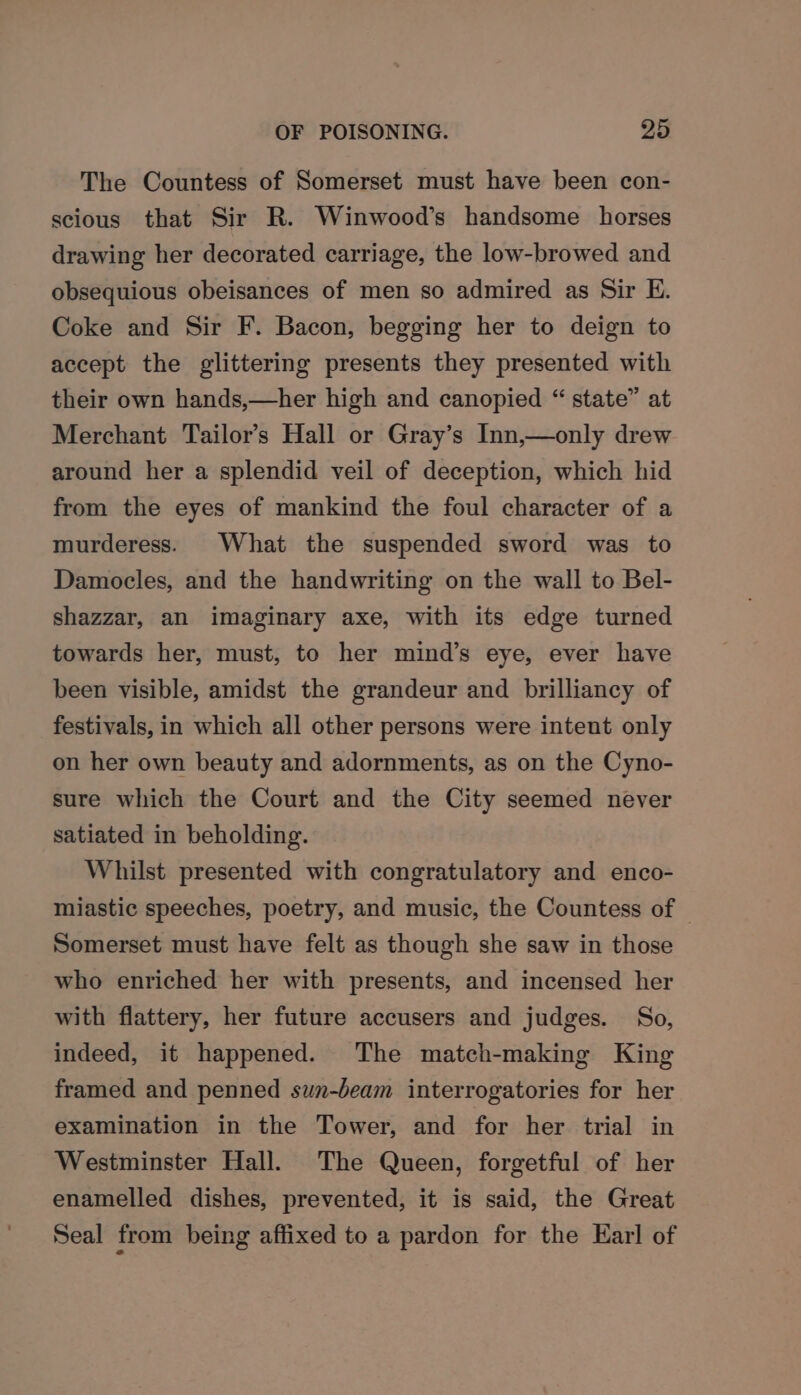 The Countess of Somerset must have been con- scious that Sir R. Winwood’s handsome horses drawing her decorated carriage, the low-browed and obsequious obeisances of men so admired as Sir E. Coke and Sir F. Bacon, begging her to deign to accept the glittering presents they presented with their own hands,—her high and canopied “ state” at Merchant Tailor’s Hall or Gray’s Inn,—only drew around her a splendid veil of deception, which hid from the eyes of mankind the foul character of a murderess. What the suspended sword was to Damocles, and the handwriting on the wall to Bel- shazzar, an imaginary axe, with its edge turned towards her, must, to her mind’s eye, ever have been visible, amidst the grandeur and brilliancy of festivals, in which all other persons were intent only on her own beauty and adornments, as on the Cyno- sure which the Court and the City seemed never satiated in beholding. Whilst presented with congratulatory and enco- miastic speeches, poetry, and music, the Countess of © Somerset must have felt as though she saw in those who enriched her with presents, and incensed her with flattery, her future accusers and judges. So, indeed, it happened. The match-making King framed and penned swn-beam interrogatories for her examination in the Tower, and for her trial in Westminster Hall. The Queen, forgetful of her enamelled dishes, prevented, it is said, the Great Seal from being affixed to a pardon for the Karl of