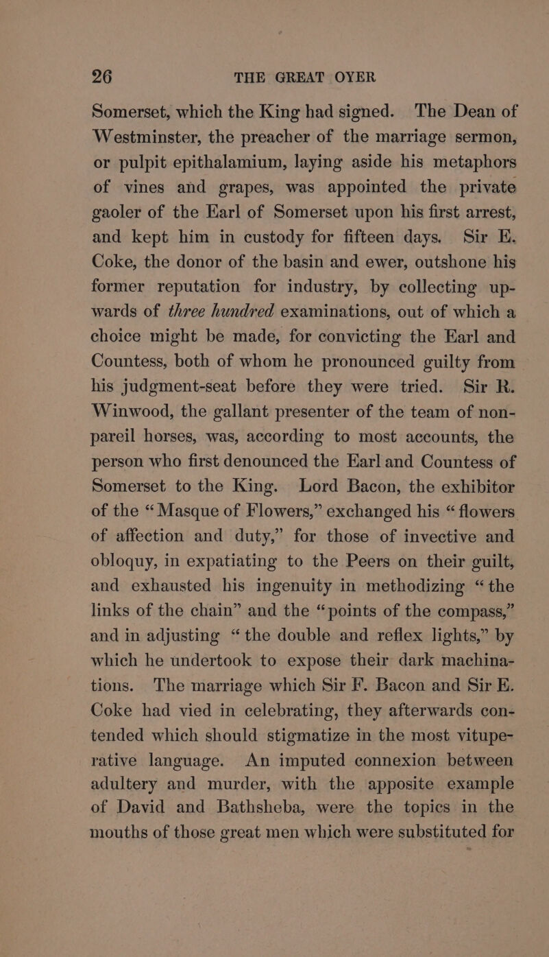 Somerset, which the King had signed. The Dean of Westminster, the preacher of the marriage sermon, or pulpit epithalamium, laying aside his metaphors of vines and grapes, was appointed the private gaoler of the Earl of Somerset upon his first arrest, and kept him in custody for fifteen days. Sir E. Coke, the donor of the basin and ewer, outshone his former reputation for industry, by collecting up- wards of three hundred examinations, out of which a choice might be made, for convicting the Earl and Countess, both of whom he pronounced guilty from his judgment-seat before they were tried. Sir R. Winwood, the gallant presenter of the team of non- pareil horses, was, according to most accounts, the person who first denounced the Earl and Countess of Somerset to the King. Lord Bacon, the exhibitor of the “ Masque of Flowers,” exchanged his “flowers of affection and duty,” for those of invective and obloquy, in expatiating to the Peers on their guilt, and exhausted his ingenuity in methodizing “the links of the chain” and the “points of the compass,” and in adjusting “the double and reflex lights,” by which he undertook to expose their dark machina- tions. The marriage which Sir F. Bacon and Sir E. Coke had vied in celebrating, they afterwards con- tended which should stigmatize in the most vitupe- rative language. An imputed connexion between adultery and murder, with the apposite example of David and Bathsheba, were the topics in the mouths of those great men which were substituted for