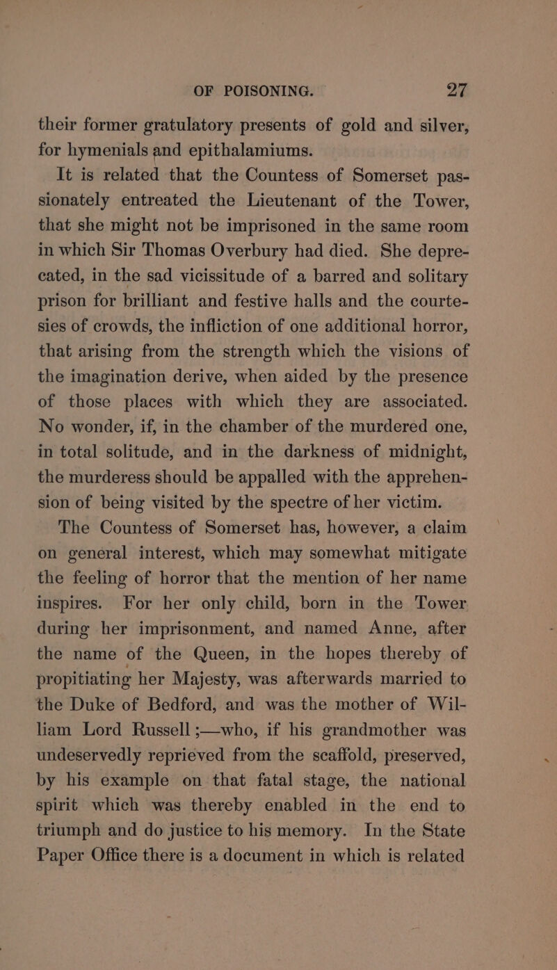 their former gratulatory presents of gold and silver, for hymenials and epithalamiums. It is related that the Countess of Somerset pas- sionately entreated the Lieutenant of the Tower, that she might not be imprisoned in the same room in which Sir Thomas Overbury had died. She depre- cated, in the sad vicissitude of a barred and solitary prison for brilliant and festive halls and the courte- sies of crowds, the infliction of one additional horror, that arising from the strength which the visions of the imagination derive, when aided by the presence of those places with which they are associated. No wonder, if, in the chamber of the murdered one, in total solitude, and in the darkness of midnight, the murderess should be appalled with the apprehen- sion of being visited by the spectre of her victim. The Countess of Somerset has, however, a claim on general interest, which may somewhat mitigate the feeling of horror that the mention of her name inspires. For her only child, born in the Tower. during her imprisonment, and named Anne, after the name of the Queen, in the hopes thereby of propitiating her Majesty, was afterwards married to the Duke of Bedford, and was the mother of Wil- liam Lord Russell ;—who, if his grandmother was undeservedly reprieved from the scaffold, preserved, by his example on that fatal stage, the national spirit which was thereby enabled in the end to triumph and do justice to his memory. In the State Paper Office there is a document in which is related