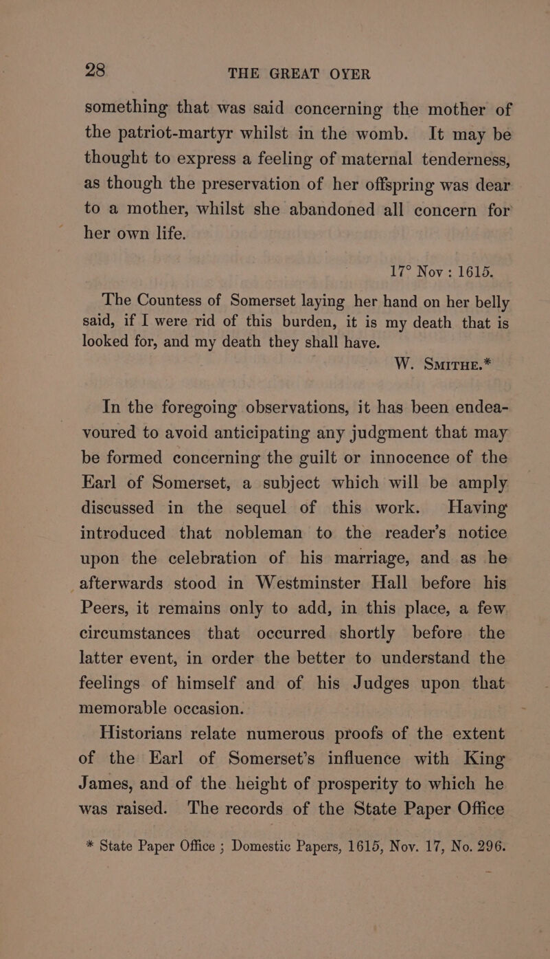 something that was said concerning the mother of the patriot-martyr whilst in the womb. It may be thought to express a feeling of maternal tenderness, as though the preservation of her offspring was dear to a mother, whilst she abandoned all concern for her own life. 17° Nov: 1615. The Countess of Somerset laying her hand on her belly said, if I were rid of this burden, it is my death that is looked for, and my death they shall have. , W. SmirHe.* In the foregoing observations, it has been endea- voured to avoid anticipating any judgment that may be formed concerning the guilt or innocence of the Karl of Somerset, a subject which will be amply discussed in the sequel of this work. Having introduced that nobleman to the reader’s notice upon the celebration of his marriage, and as he _afterwards stood in Westminster Hall before his Peers, it remains only to add, in this place, a few circumstances that occurred shortly before the latter event, in order the better to understand the feelings of himself and of his Judges upon that memorable occasion. Historians relate numerous proofs of the extent of the Earl of Somerset’s influence with King James, and of the height of prosperity to which he was raised. ‘'he records of the State Paper Office * State Paper Office ; Domestic Papers, 1615, Nov. 17, No. 296.