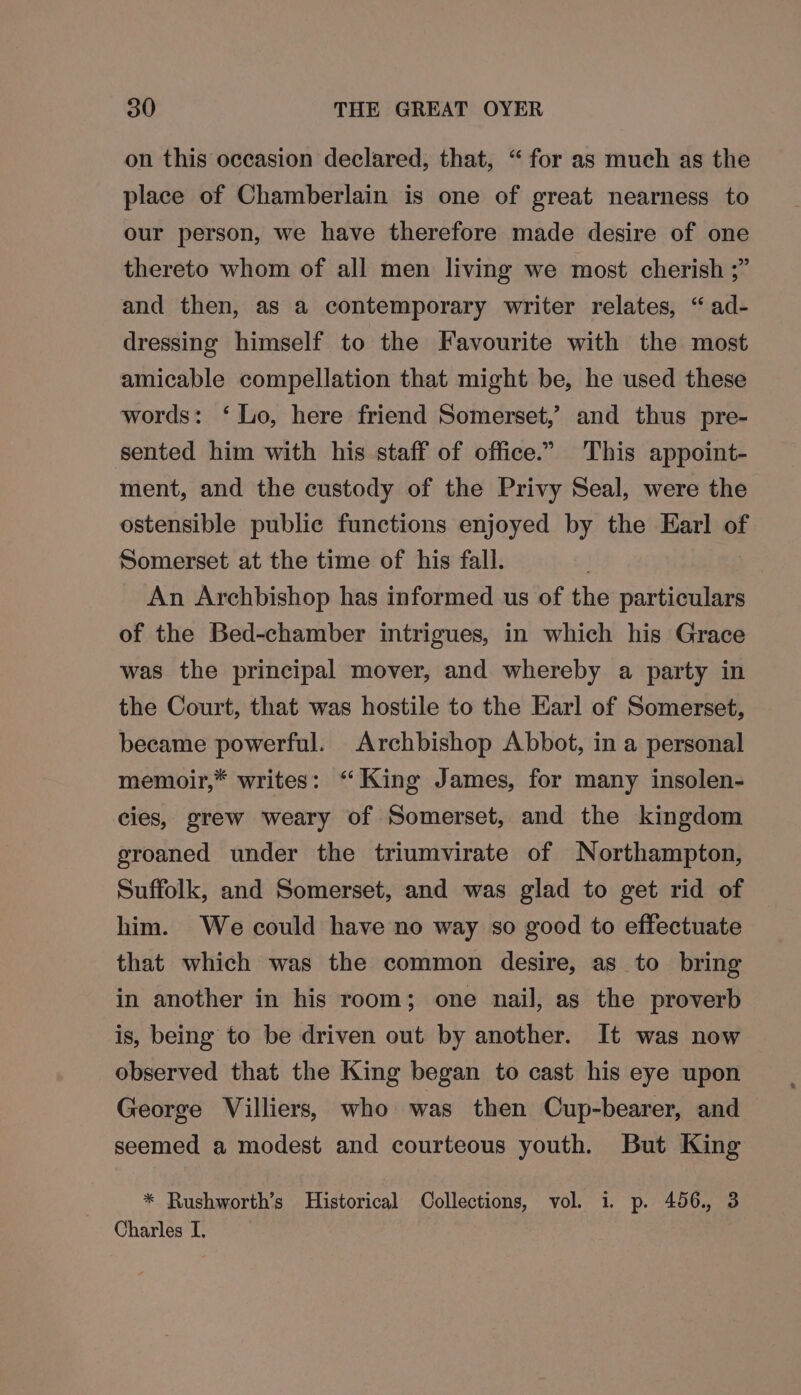 on this occasion declared, that, “ for as much as the place of Chamberlain is one of great nearness to our person, we have therefore made desire of one thereto whom of all men living we most cherish ;” and then, as a contemporary writer relates, “ad- dressing himself to the Favourite with the most amicable compellation that might be, he used these words: ‘Lo, here friend Somerset,’ and thus pre- sented him with his staff of office.” This appoint- ment, and the custody of the Privy Seal, were the ostensible public functions enjoyed by the Earl of Somerset at the time of his fall. . An Archbishop has informed us of the particulars of the Bed-chamber intrigues, in which his Grace was the principal mover, and whereby a party in the Court, that was hostile to the Earl of Somerset, became powerful. Archbishop Abbot, in a personal memoir,” writes: “King James, for many insolen- cies, grew weary of Somerset, and the kingdom groaned under the triumvirate of Northampton, Suffolk, and Somerset, and was glad to get rid of him. We could have no way so good to effectuate that which was the common desire, as to bring in another in his room; one nail, as the proverb is, being to be driven out by another. It was now observed that the King began to cast his eye upon George Villiers, who was then Cup-bearer, and seemed a modest and courteous youth. But King * Rushworth’s Historical Collections, vol. 1. p. 456., 3 Charles I.