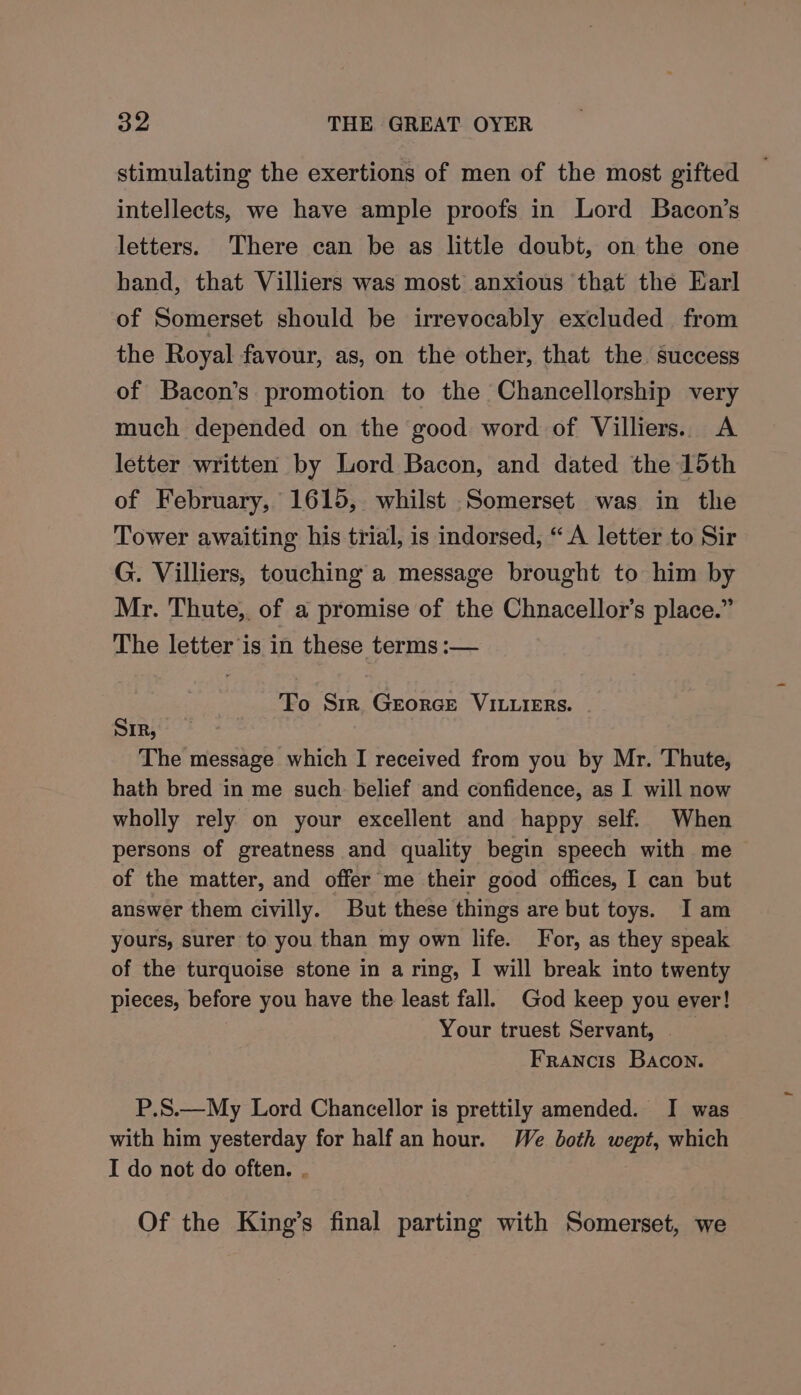 stimulating the exertions of men of the most gifted intellects, we have ample proofs in Lord Bacon’s letters. There can be as little doubt, on the one hand, that Villiers was most anxious that the Earl of Somerset should be irrevocably excluded from the Royal favour, as, on the other, that the. success of Bacon’s promotion to the Chancellorship very much depended on the good word of Villiers. A letter written by Lord Bacon, and dated the 15th of February, 1615, whilst Somerset was in the Tower awaiting his trial, is indorsed, “A letter to Sir G. Villiers, touching a message brought to him by Mr. Thute, of a promise of the Chnacellor’s place.” The letter is in these terms :— To Sir Georce VILLIERSs. SIR, The message which I received from you by Mr. Thute, hath bred in me such belief and confidence, as I will now wholly rely on your excellent and happy self. When persons of greatness and quality begin speech with me of the matter, and offer me their good offices, I can but answer them civilly. But these things are but toys. I am yours, surer to you than my own life. For, as they speak of the turquoise stone in a ring, I will break into twenty pieces, before you have the least fall. God keep you ever! Your truest Servant, | Francis Bacon. P.S.—My Lord Chancellor is prettily amended. I was with him yesterday for half an hour. We both wept, which I do not do often. . Of the King’s final parting with Somerset, we